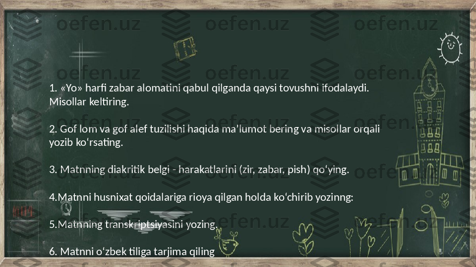 1. «Yo»  harfi zabar alomatini qabul qilganda qaysi tovushni ifodalaydi. 
Misollar keltiring.
2. Gof  lom va gof alef tuzilishi haqida ma’lumot bering va misollar orqali
yozib ko‘rsating.
3. Matnning  diakritik belgi - harakatlarini (zir, zabar, pish) qo‘ying.
 
4.Matnni  husnixat qoidalariga rioya qilgan holda ko‘chirib yozinng:
 
5.Matnning  transkriptsiyasini yozing.
6. Matnni  o‘zbek tiliga tarjima qiling 