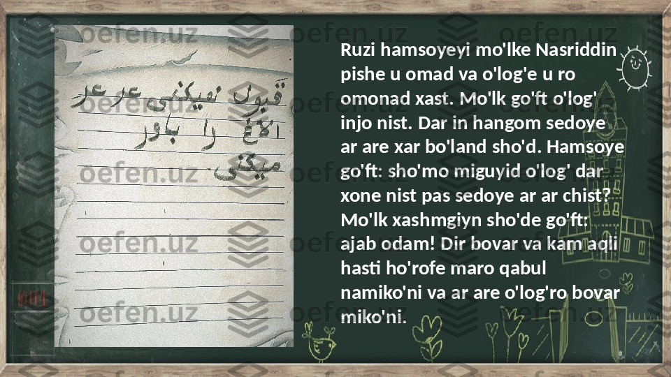 Ruzi hamsoyeyi mo'lke Nasriddin 
pishe u omad va o'log'e u ro 
omonad xast. Mo'lk go'ft o'log' 
injo nist. Dar in hangom sedoye 
ar are xar bo'land sho'd. Hamsoye 
go'ft: sho'mo miguyid o'log' dar 
xone nist pas sedoye ar ar chist? 
Mo'lk xashmgiyn sho'de go'ft: 
ajab odam! Dir bovar va kam aqli 
hasti ho'rofe maro qabul 
namiko'ni va ar are o'log'ro bovar 
miko'ni. 