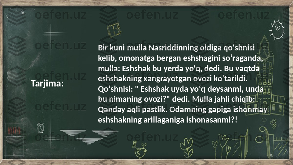 Bir kuni mulla Nasriddinning oldiga qoʻshnisi 
kelib, omonatga bergan eshshagini soʻraganda, 
mulla: Eshshak bu yerda yo'q, dedi. Bu vaqtda 
eshshakning xangrayotgan ovozi koʻtarildi. 
Qoʻshnisi: " Eshshak uyda yoʻq deysanmi, unda 
bu nimaning ovozi?" dedi. Mulla jahli chiqib: 
Qanday aqli pastlik. Odamning gapiga ishonmay 
eshshakning arillaganiga ishonasanmi?!Tarjima: 