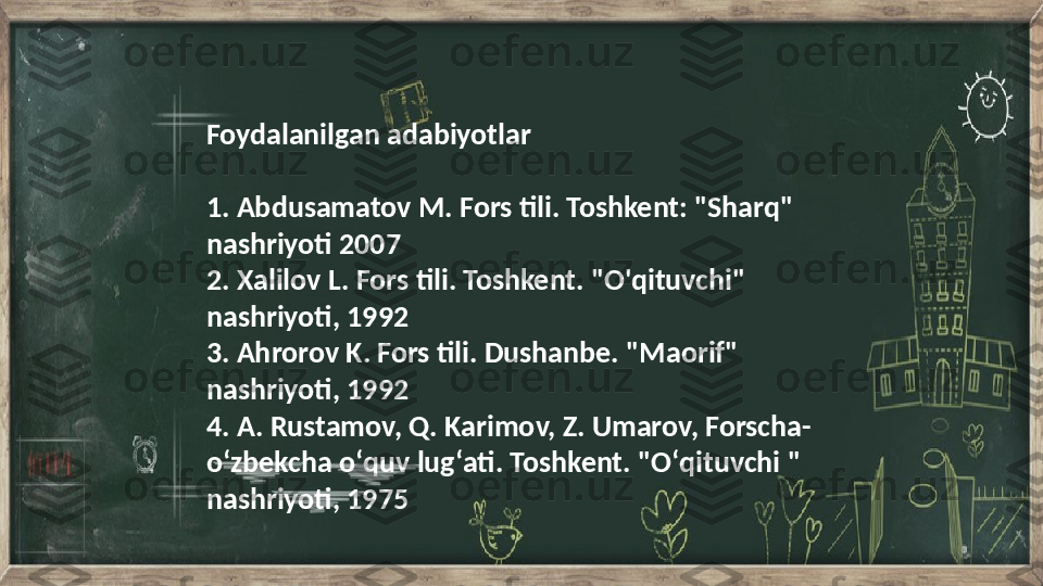 Foydalanilgan adabiyotlar 
1. Abdusamatov M. Fors tili. Toshkent: "Sharq" 
nashriyoti 2007
2. Xalilov L. Fors tili. Toshkent. "O'qituvchi" 
nashriyoti, 1992
3. Ahrorov K. Fors tili. Dushanbe. "Maorif" 
nashriyoti, 1992
4. A. Rustamov, Q. Karimov, Z. Umarov, Forscha-
oʻzbekcha oʻquv lugʻati. Toshkent. "Oʻqituvchi " 
nashriyoti, 1975 