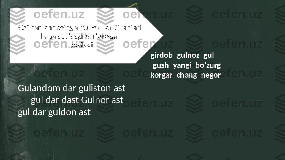 Gof harfidan so’ng alif( ا) yoki lom( ل)harflari 
kelsa quyidagi ko’rinishda 
لگ  :yozila di
girdob  بادرگ  gulnoz  زانلک  gul  لک 
شوگ  gush  یگنی  yangi  گرزب  bo’zurg
korgar  رگراک  chang  گنج  negor  راگن
Gulandom dar guliston ast      تسا ناتسلگ رد مادنا لک  
     	
لک تسدرد رانلگ تسا   gul dar dast Gulnor ast 
gul dar guldon ast     	
تسا نادلگ رد لگ 