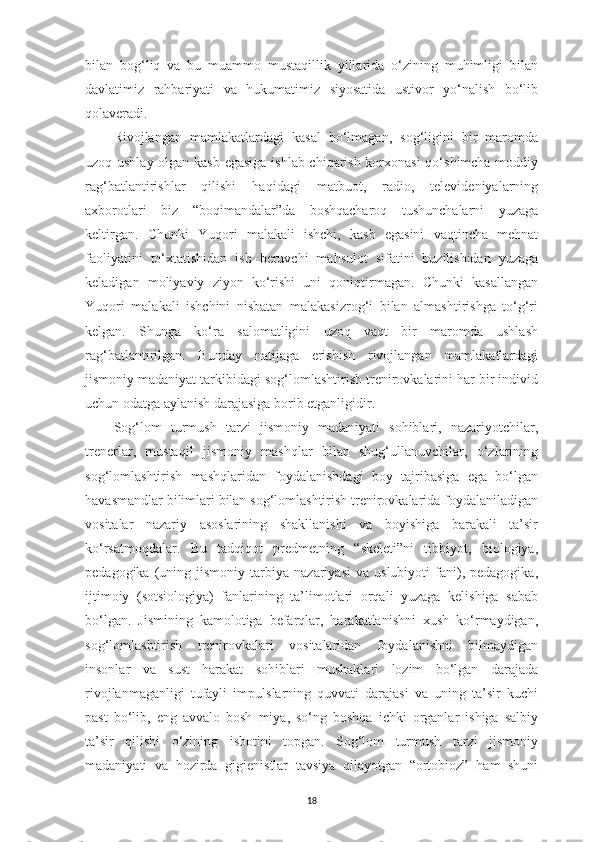 bilan   bog‘liq   va   bu   muammo   mustaqillik   yillarida   o‘zining   muhimligi   bilan
davlatimiz   rahbariyati   va   hukumatimiz   siyosatida   ustivor   yo‘nalish   bo‘lib
qolaveradi.
Rivojlangan   mamlakatlardagi   kasal   bo‘lmagan,   sog‘ligini   bir   maromda
uzoq ushlay olgan kasb egasiga ishlab chiqarish korxonasi  qo‘shimcha moddiy
rag‘batlantirishlar   qilishi   haqidagi   matbuot,   radio,   televideniyalarning
axborotlari   biz   “boqimandalar”da   boshqacharoq   tushunchalarni   yuzaga
keltirgan.   Chunki   Yuqori   malakali   ishchi,   kasb   egasini   vaqtincha   mehnat
faoliyatini   to‘xtatishidan   ish   beruvchi   mahsulot   sifatini   buzilishidan   yuzaga
keladigan   moliyaviy   ziyon   ko‘rishi   uni   qoniqtirmagan.   Chunki   kasallangan
Yuqori   malakali   ishchini   nisbatan   malakasizrog‘i   bilan   almashtirishga   to‘g‘ri
kelgan.   Shunga   ko‘ra   salomatligini   uzoq   vaqt   bir   maromda   ushlash
rag‘batlantirilgan.   Bunday   natijaga   erishish   rivojlangan   mamlakatlardagi
jismoniy madaniyat tarkibidagi sog‘lomlashtirish trenirovkalarini har bir individ
uchun odatga aylanish darajasiga borib etganligidir. 
Sog‘lom   turmush   tarzi   jismoniy   madaniyati   sohiblari,   nazariyotchilar,
trenerlar,   mustaqil   jismoniy   mashqlar   bilan   shug‘ullanuvchilar,   o‘zlarining
sog‘lomlashtirish   mashqlaridan   foydalanishdagi   boy   tajribasiga   ega   bo‘lgan
havasmandlar bilimlari bilan sog‘lomlashtirish trenirovkalarida foydalaniladigan
vositalar   nazariy   asoslarining   shakllanishi   va   boyishiga   barakali   ta’sir
ko‘rsatmoqdalar.   Bu   tadqiqot   predmetning   “skeleti”ni   tibbiyot,   biologiya,
pedagogika   (uning   jismoniy  tarbiya   nazariyasi   va  uslubiyoti   fani),   pedagogika,
ijtimoiy   (sotsiologiya)   fanlarining   ta’limotlari   orqali   yuzaga   kelishiga   sabab
bo‘lgan.   Jismining   kamolotiga   befarqlar,   harakatlanishni   xush   ko‘rmaydigan,
sog‘lomlashtirish   trenirovkalari   vositalaridan   foydalanishni   bilmaydigan
insonlar   va   sust   harakat   sohiblari   mushaklari   lozim   bo‘lgan   darajada
rivojlanmaganligi   tufayli   impulslarning   quvvati   darajasi   va   uning   ta’sir   kuchi
past   bo‘lib,   eng   avvalo   bosh   miya,   so‘ng   boshqa   ichki   organlar   ishiga   salbiy
ta’sir   qilishi   o‘zining   isbotini   topgan.   Sog‘lom   turmush   tarzi   jismoniy
madaniyati   va   hozirda   gigienistlar   tavsiya   qilayotgan   “ortobioz”   ham   shuni
18 