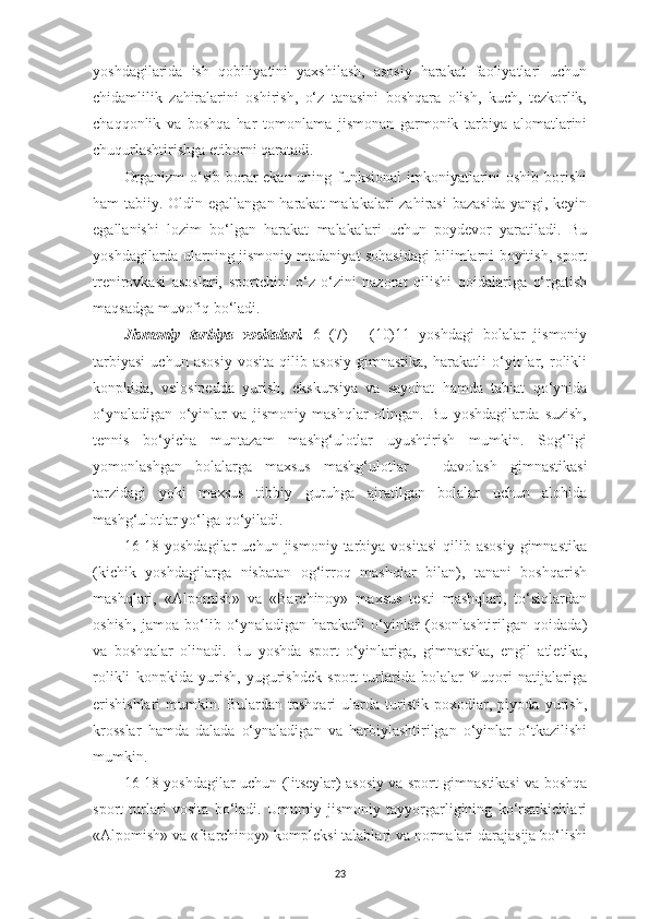 yoshdagilarida   ish   qobiliyatini   yaxshilash,   asosiy   harakat   faoliyatlari   uchun
chidamlilik   zahiralarini   oshirish,   o‘z   tanasini   boshqara   olish,   kuch,   tezkorlik,
chaqqonlik   va   boshqa   har   tomonlama   jismonan   garmonik   tarbiya   alomatlarini
chuqurlashtirishga etiborni qaratadi.
Organizm  o‘sib borar ekan uning funksional  imkoniyatlarini oshib borishi
ham tabiiy. Oldin egallangan harakat  malakalari zahirasi  bazasida  yangi, keyin
egallanishi   lozim   bo‘lgan   harakat   malakalari   uchun   poydevor   yaratiladi.   Bu
yoshdagilarda ularning jismoniy madaniyat sohasidagi bilimlarni boyitish, sport
trenirovkasi   asoslari,   sportchini   o‘z-o‘zini   nazorat   qilishi   qoidalariga   o‘rgatish
maqsadga muvofiq bo‘ladi.
Jismoniy   tarbiya   vositalari.   6   (7)   -   (10)11   yoshdagi   bolalar   jismoniy
tarbiyasi   uchun   asosiy   vosita   qilib   asosiy   gimnastika,   harakatli   o‘yinlar,   rolikli
konpkida,   velosipedda   yurish,   ekskursiya   va   sayohat   hamda   tabiat   qo‘ynida
o‘ynaladigan   o‘yinlar   va   jismoniy   mashqlar   olingan.   Bu   yoshdagilarda   suzish,
tennis   bo‘yicha   muntazam   mashg‘ulotlar   uyushtirish   mumkin.   Sog‘ligi
yomonlashgan   bolalarga   maxsus   mashg‘ulotlar   –   davolash   gimnastikasi
tarzidagi   yoki   maxsus   tibbiy   guruhga   ajratilgan   bolalar   uchun   alohida
mashg‘ulotlar yo‘lga qo‘yiladi.
16-18  yoshdagilar   uchun  jismoniy  tarbiya  vositasi   qilib  asosiy  gimnastika
(kichik   yoshdagilarga   nisbatan   og‘irroq   mashqlar   bilan),   tanani   boshqarish
mashqlari,   «Alpomish»   va   «Barchinoy»   maxsus   testi   mashqlari,   to‘siqlardan
oshish,   jamoa   bo‘lib   o‘ynaladigan   harakatli   o‘yinlar   (osonlashtirilgan   qoidada)
va   boshqalar   olinadi.   Bu   yoshda   sport   o‘yinlariga,   gimnastika,   engil   atletika,
rolikli   konpkida   yurish,   yugurishdek   sport   turlarida   bolalar   Yuqori   natijalariga
erishishlari   mumkin.   Bulardan   tashqari   ularda   turistik   poxodlar,   piyoda   yurish,
krosslar   hamda   dalada   o‘ynaladigan   va   harbiylashtirilgan   o‘yinlar   o‘tkazilishi
mumkin.
16-18 yoshdagilar uchun (litseylar) asosiy va sport gimnastikasi va boshqa
sport   turlari   vosita   bo‘ladi.   Umumiy   jismoniy   tayyorgarligining   ko‘rsatkichlari
«Alpomish» va «Barchinoy» kompleksi talablari va normalari darajasija bo‘lishi
23 