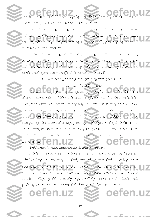 jihatdan barkamollashtirish xususiyatiga ega. Ya’ni, jismoniyintellektual resurs,
o‘zini yana qayta sifatli qilib yarata oluvchi kuchdir.
Inson   barkamolligini   belgilovchi   uch   asosiy   omil   - jismoniy,   aqliy   va
ma’naviy salohiyat jamiyatda mislsiz ijobiy o‘zgarishlar joriy etish imkoniyatiga
ega. Bu, avlodlar hayotida yanada yangilanib, rivojlanib, yanada yangi mazmun-
mohiyat kasb etib boraveradi.
Barkamol   avlodning   shakllanishi,   ulardagi   intellektual   va   jismoniy
resurslarning   ortishi   yoki,   aksincha,   kamayishi   jamiyatning   har   bir   a’zosi
ma’naviy   salohiyatiga   bog‘liq.   Jismoniy-intellektual   resursning   yaratuvchanlik
harakati uning muntazam rivojlanib borishini kafolatlaydi.
1.2. O‘quvchi jismoniy tarbiyasining asosiy shakllari
va mashg‘ulot formalar
O‘quvchilarning   jismoniy   tarbiyasining   mashg‘ulotlari   maktabda   o‘quv
ishlari,   sinfdan   tashqari   ishlar   fizkulptura   sog‘lomlashtirish   ishlari,   maktabdan
tashqari muassasalarda va oilada quyidagi shakllarda:   «jismoniy tarbiya darsi»,
«darsgacha   gimnastika»,   «jismoniy   tarbiya   daqiqalari»,   «katta   tanaffusdagi
uyushtirilgan   o‘yinlar»,   «sport   ko‘ngil   ochishlari   (vaqt   o‘tkazish   uchun)»,
«uzaytirilgan   kunli   maktablardagi   jismoniy   madaniyat   mashg‘ulotlari»,   «sport
seksiyalari», «bayramlari, musobaqalar «Quvnoqlar va zukkolar» uchrashuvlari,
«Salomatlik   kuni»   voh.k.dek   o‘ndan   ortiq   xil   sinfdan   tashqari   ishlar   tarzida
tashkillanadi.
Maktabdan tashqari muassasalarda jismoniy tarbiya:
Bolalar,   o‘smirlar   sport   maktablari,   sport   inshoatlari   va   suv   havzalari,
istirohat   bog‘lari,   madaniyat   uylari,   madaniyat   maroylari   qoshidagi   sport
seksiyalari, jismoniy tarbiya krujoklari, uy joy boshqarmalari, mahalla fuqarolari
yig‘ini   tomonidan   yo‘lga   qo‘yilayotgan   bolalar   sport   seksiyalari   va   boshqalar
tarzida   sog‘ligi,   yoshi,   jismoniy   tayyorgarligiga   qarab   ajratib   olinib,   turli
yoshdagilar uchun muntazam ravishdagi mashg‘ulotlar tashkillanadi.
27 