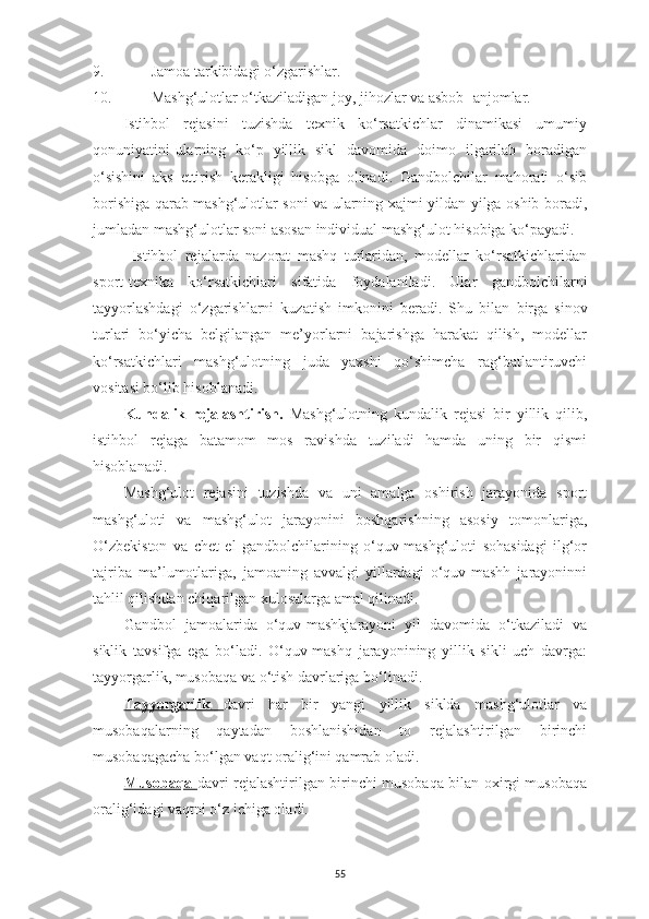 9. Jamoa tarkibidagi o‘zgarishlar.
10. Mashg‘ulotlar o‘tkaziladigan joy, jihozlar va asbob- anjomlar.
Istihbol   rejasini   tuzishda   texnik   ko‘rsatkichlar   dinamikasi   umumiy
qonuniyatini-ularning   ko‘p   yillik   sikl   davomida   doimo   ilgarilab   boradigan
o‘sishini   aks   ettirish   kerakligi   hisobga   olinadi.   Gandbolchilar   mahorati   o‘sib
borishiga qarab mashg‘ulotlar soni va ularning xajmi yildan-yilga oshib boradi,
jumladan mashg‘ulotlar soni asosan individual mashg‘ulot hisobiga ko‘payadi.
Istihbol   rejalarda   nazorat   mashq   turlaridan,   modellar   ko‘rsatkichlaridan
sport-texnika   ko‘rsatkichlari   sifatida   foydalaniladi.   Ular   gandbolchilarni
tayyorlashdagi   o‘zgarishlarni   kuzatish   imkonini   beradi.   S h u   bilan   birga   sinov
turlari   bo‘yicha   belgilangan   me’yorlarni   bajarishga   harakat   qilish,   modellar
ko‘rsatkichlari   mashg‘ulotning   juda   yaxshi   qo‘shimcha   rag‘batlantiruvchi
vositasi bo‘lib hisoblanadi.
Kundalik   rejalashtirish.   Mashg‘ulotning   kundalik   rejasi   bir   yillik   qilib,
istihbol   rejaga   batamom   mos   ravishda   tuziladi   hamda   uning   bir   qismi
hisoblanadi.
Mashg‘ulot   rejasini   tuzishda   va   uni   amalga   oshirish   jarayonida   sport
mashg‘uloti   va   mashg‘ulot   jarayonini   boshqarishning   asosiy   tomonlariga,
O‘zbekiston   va   chet   el   gandbolchilarining   o‘quv-mashg‘uloti   sohasidagi   ilg‘or
tajriba   ma’lumotlariga,   jamoaning   avvalgi   yillardagi   o‘quv-mashh   jarayoninni
tahlil qilishdan chiqarilgan xulosalarga amal qilinadi.
Gandbol   jamoalarida   o‘quv-mashkjarayoni   yil   davomida   o‘tkaziladi   va
siklik   tavsifga   ega   bo‘ladi.   O‘quv-mashq   jarayonining   yillik   sikli   uch   davrga:
tayyorgarlik, musobaqa va o‘tish davrlariga bo‘linadi.
Tayyorgarlik   davri   har   bir   yangi   yillik   siklda   mashg‘ulotlar   va
musobaqalarning   qaytadan   boshlanishidan   to   rejalashtirilgan   birinchi
musobaqagacha bo‘lgan vaqt oralig‘ini qamrab oladi.
Musobaqa   davri rejalashtirilgan birinchi musobaqa bilan oxirgi musobaqa
oralig‘idagi vaqtni o‘z ichiga oladi.
55 