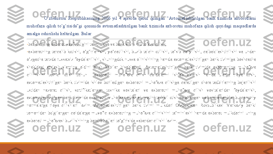  
                  O‘zbekiston  R espublikasining  2006  yil  4  aprelda  qabul  qilingan  “Avtomatlashtirilgan  bank  tizimida  axborotlarni 
muhofaza  qilish  to‘g‘risida”gi  qonunida  avtomatlashtirilgan  bank  tizimida  axborotni  muhofaza  qilish  quyidagi  maqsadlarda 
amalga oshirilishi keltirilgan. Bular:
-
banklarning axborot xavfsizligini ta’minlash va bank sirini muhofaza qilish;
-
axborotning  tarqalib  ketishi,  o‘g‘irlanishi,  yo‘qotilishi,  buzib  talqin  etilishi,  to‘sib  qo‘yilishi,  qalbakilashtirilishi  va  undan 
o‘zgacha  tarzda  ruxsatsiz  foydalanilishi,  shuningdek  nusxa  olinishining  hamda  avtomatlashtirilgan  bank  tizimiga  boshqacha 
shakldagi  aralashuvlarning  oldini  olish  kabilar  hisoblanadi.  Avtomatlashtirilgan  bank  tizimida  axborotning  muhofaza 
qilinishini  tashkil  etish  uchun    axborotni  muhofaza  qilish  qoidalarini  ishlab  chiqish  hamda  ularga  rioya  etish, 
avtomatlashtirilgan  bank  tizimida  ishlov  beriladigan  axborotni  muhofaza  qilishga  qaratilgan  chora-tadbirlarning  bajarilishi 
ustidan  nazorat  qilish,  sertifikatlangan  texnika  vositalari  va  axborotni  muhofaza  qilish  vositalaridan  foydalanish, 
avtomatlashtirilgan bank tizimida axborotni muhofaza qilish xizmatini tashkil etish belgilangan va barcha banklar bu qonuniy 
normalarga  rioya  qilishlari  lozim.  Avtomatlashtirilgan  bank  tizimi  mulkdori  O‘zbekiston  Respublikasi  Markaziy  banki 
tomonidan  belgilangan  qoidalarga  muvofiq  axborotning  muhofaza  qilinishini  ta’minlashi  hamda  axborot  mulkdorini  uning 
axboroti muhofazasi buzilishining barcha hollari to‘g‘risida xabardor qilishi lozim. 