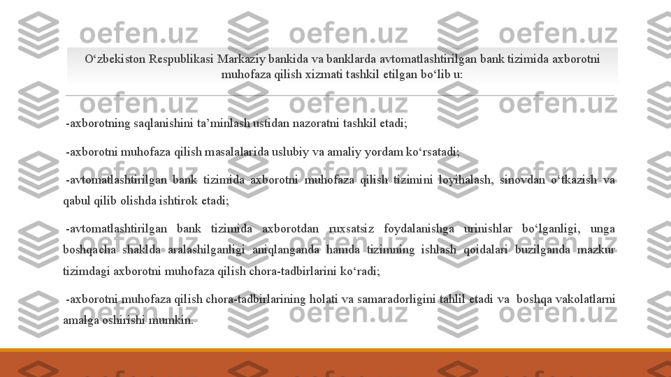  
- axborotning saqlanishini ta’minlash ustidan nazoratni tashkil etadi;
 
- axborotni muhofaza qilish masalalarida uslubiy va amaliy yordam ko‘rsatadi;
 
- avtomatlashtirilgan  bank  tizimida  axborotni  muhofaza  qilish  tizimini  loyihalash,  sinovdan  o‘tkazish  va 
qabul qilib olishda ishtirok etadi;
 
- avtomatlashtirilgan  bank  tizimida  axborotdan  ruxsatsiz  foydalanishga  urinishlar  bo‘lganligi,  unga 
boshqacha  shaklda  aralashilganligi  aniqlanganda  hamda  tizimning  ishlash  qoidalari  buzilganda  mazkur 
tizimdagi axborotni muhofaza qilish chora-tadbirlarini ko‘radi;
 
- axborotni muhofaza qilish chora-tadbirlarining holati va samaradorligini tahlil etadi  va   boshqa vakolatlarni 
amalga oshir ishi mumkin .O‘zbekiston Respublikasi Markaziy bankida va banklarda avtomatlashtirilgan bank tizimida axborotni 
muhofaza qilish xizmati tashkil etilgan bo‘lib u: 