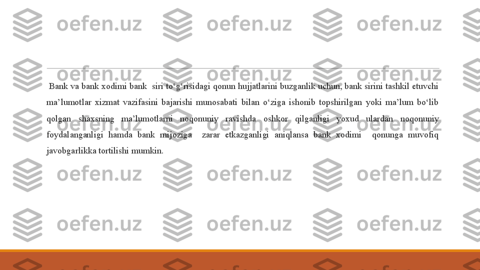  
  Bank va bank xodimi bank  siri to‘g‘risidagi qonun hujjatlarini buzganlik uchun, bank sirini tashkil etuvchi 
ma’lumotlar  xizmat  vazifasini  bajarishi  munosabati  bilan  o‘ziga  ishonib  topshirilgan  yoki  ma’lum  bo‘lib 
qolgan  shaxsning  ma’lumotlarni  noqonuniy  ravishda  oshkor  qilganligi  yoxud  ulardan  noqonuniy 
foydalanganligi  hamda  bank  mijoziga    zarar  etkazganligi  aniqlansa  bank  xodimi    qonunga  muvofiq 
javobgarlikka tortilishi mumkin. 