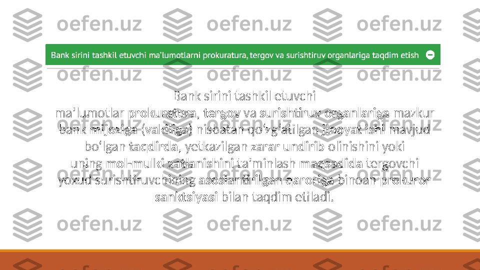 Bank sirini tashkil etuvchi 
ma’lumotlar  prokuratura ,  tergov  va  surishtiruv   organlariga  mazkur 
bank  mijoziga  ( vakiliga ) nisbatan qo‘zg‘atilgan  jinoyat ishi  mavjud 
bo‘lgan  taqdirda , y etkazilgan  zarar undirib  olinishini yoki 
uning  mol-mulki xatlanishini  ta’minlash  maqsadida  tergovchi 
yoxud surishtiruvchining  asoslantirilgan qaroriga  binoan  prokuror 
sanktsiyasi  bilan taqdim etiladi. 