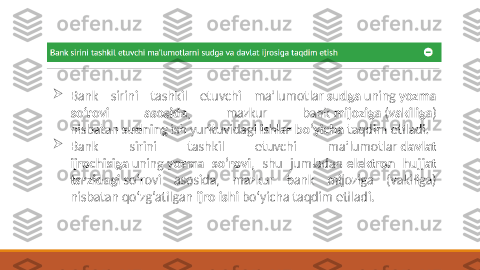 
Bank  sirini  tashkil  etuvchi  ma’lumotlar  sudga  uning  yozma 
so‘rovi  asosida ,  mazkur  bank  mijoziga  ( vakiliga ) 
nisbatan  sudning  ish yurituvidagi  ishlar bo‘yicha  taqdim etiladi.

Bank  sirini  tashkil  etuvchi  ma’lumotlar  davlat 
ijrochisiga  uning  yozma  so‘rovi ,  shu  jumladan  elektron  hujjat 
tarzidagi  so‘rovi  asosida,  mazkur  bank  mijoziga  (vakiliga) 
nisbatan qo‘zg‘atilgan  ijro ishi  bo‘yicha taqdim etiladi. 