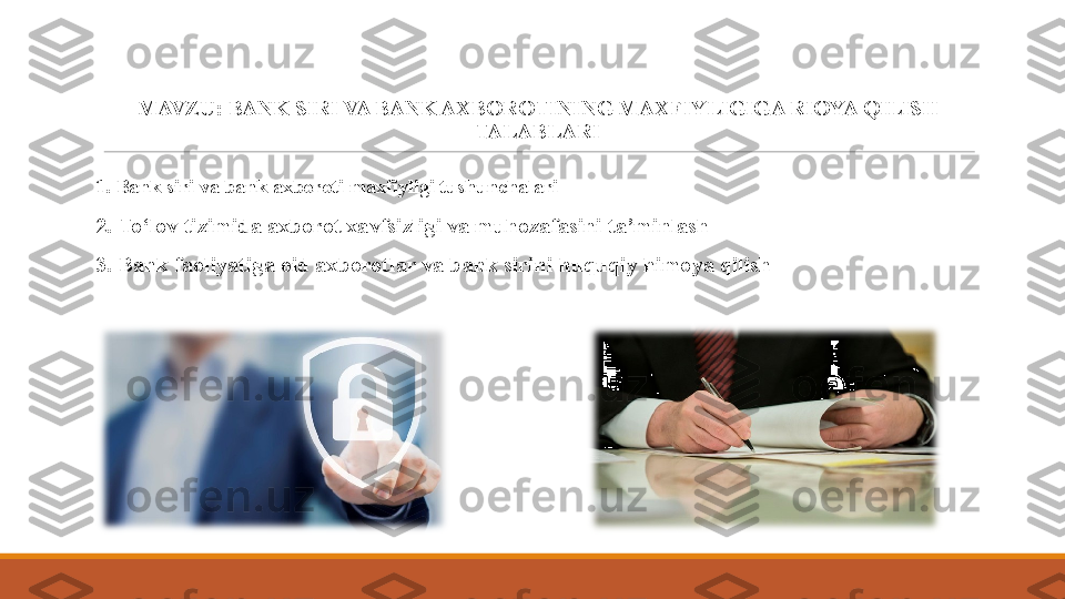 MAVZU:  BANK SIRI VA BANK AXBOROTINING MAXFIYLIGIGA RIOYA QILISH 
TALABLARI
1.  Bank siri va bank axboroti maxfiyligi tushunchalari
2 .  To‘lov tizimida axborot xavfsizligi va muhozafasini ta’minlash
3. Bank faoliyatiga oid axborotlar va bank sirini  h uquqiy himoya qilish 