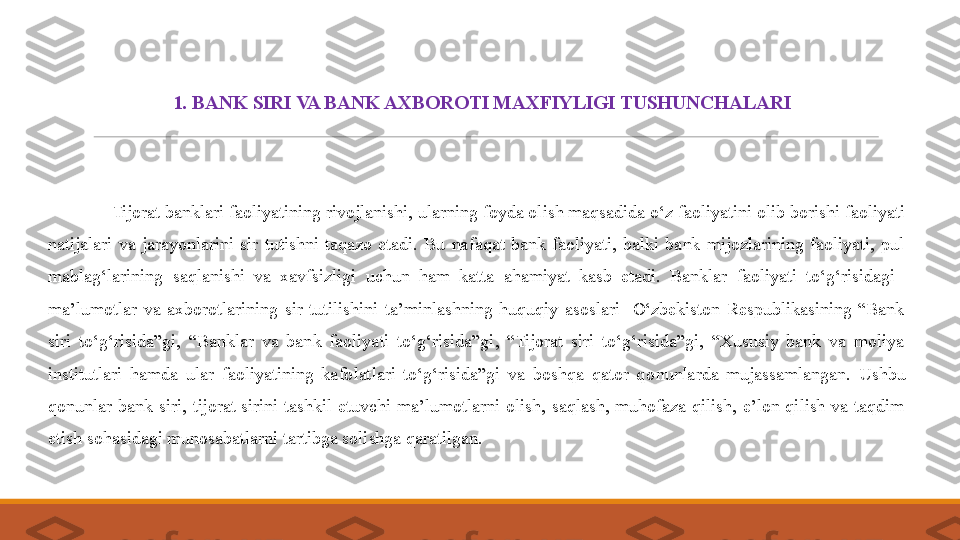 1.  BANK SIRI VA BANK AXBOROTI MAXFIYLIGI TUSHUNCHALARI
 
              Tijorat banklari faoliyatining  rivojlanishi , ularning foyda olish maqsadida o‘z faoliyatini olib borishi faoliyati 
natijalari  va  jarayonlarini  sir  tutishni  taqazo  etadi.  Bu  nafaqat  bank  faoliyati,  balki  bank  mijozlarining  faoliyati,  pul 
mablag‘larining  saqlanishi  va  xavfsizligi  uchun  ham  katta  ahamiyat  kasb  etadi.  Banklar  faoliyati  to‘g‘risidagi   
ma’lumotlar  va  axborotlarining  sir  tutilishini  ta’minlashning  huquqiy  asoslari    O‘zbekiston  Respublikasining  “Bank 
siri  to‘g‘risida”gi,  “Banklar  va  bank  faoliyati  to‘g‘risida”gi,  “Tijorat  siri  to‘g‘risida”gi,  “Xususiy  bank  va  moliya 
institutlari  hamda  ular  faoliyatining  kafolatlari  to‘g‘risida”gi  va  boshqa  qator  q o nunlarda  mujassamlangan.  Ushbu 
qonunlar  bank  siri,  tijorat  sirini  tashkil  etuvchi  ma’lumotlarni  olish,  saqlash,  muhofaza  qilish,  e’lon  qilish  va  taqdim 
etish sohasidagi munosabatlarni tartibga solishga qaratilgan. 