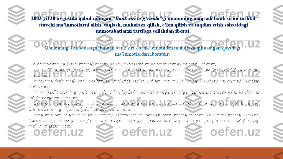  
- o‘z mijozlarining (vakillarining) operatsiyalari, hisobvaraqlari va omonatlariga doir ma’lumotlar;
 
-  bank  o‘z  mijoziga  (vakiliga)  bank  xizmatlari  ko‘rsatishi  munosabati  bilan  mazkur  mijoz  (vakil)  to‘g‘risida  olgan 
ma’lumotlar;
 
-  mijozning  (vakilning)  bank  seyflari  va  binolarida  saqlab  turilgan  mol-mulki,  uning  xususiyati  va  qiymati  haqidagi 
ma’lumotlar;
 
-  mijoz  (vakil)  topshirig‘iga  binoan  yoki  uning  foydasini  ko‘zlab  amalga  oshirilgan  banklararo  operatsiyalar  va  bitimlar 
to‘g‘risidagi ma’lumotlar;
 
-  bank  sirini  tashkil  etuvchi  ma’lumotlarning  banklar  o‘rtasida  muomalada  bo‘lishi  natijasida  ma’lum  bo‘lib  qolgan, 
boshqa bankning mijoziga (vakiliga) doir ma’lumotlar;
 
-  jamg‘arib  boriladigan  pensiya  tizimining  ishtirokchilari,  pensiya  badallarining  miqdori  va  summalarining  harakati, 
fuqarolarning  shaxsiy  jamg‘arib  boriladigan  pensiya  hisobvaraqlaridagi  pensiya  jamg‘armalari  to‘g‘risidagi 
ma’lumotlardan  iborat.2003 yil 30 avgustda qabul qilingan “ Bank siri to‘g‘risida ”gi qonunning maqsadi bank sirini tashkil 
etuvchi ma’lumotlarni olish, saqlash, muhofaza qilish, e’lon qilish va taqdim etish sohasidagi 
munosabatlarni tartibga solishdan iborat.
Qonunning 3-moddasiga  binoan bank siri - bank tomonidan muhofaza qilinadigan quyidagi 
ma’lumotlardan iboratdir: 