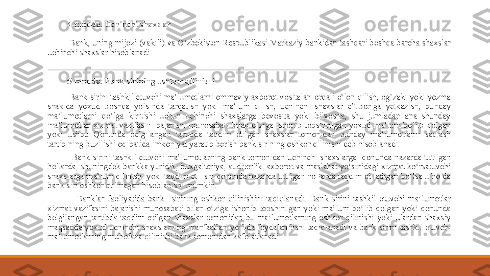  
          4-modda. Uchinchi shaxslar
 
          Bank, uning mijozi (vakili) va O‘zbekiston Respublikasi Markaziy bankidan tashqari boshqa barcha shaxslar 
uchinchi shaxslar hisoblanadi.
 
          5-modda. Bank sirining oshkor qilinishi
 
          Bank sirini tashkil etuvchi ma’lumotlarni ommaviy axborot vositalari orqali e’lon qilish, og‘zaki yoki yozma 
shaklda  yoxud  boshqa  yo‘sinda  tarqatish  yoki  ma’lum  qilish,  uchinchi  shaxslar  e’tiboriga  yetkazish,  bunday 
ma’lumotlarni  qo‘lga  kiritishi  uchun  uchinchi  shaxslarga  bevosita  yoki  bilvosita,  shu  jumladan  ana  shunday 
ma’lumotlar  xizmat  vazifasini  bajarishi  munosabati  bilan  o‘ziga  ishonib  topshirilgan  yoxud  ma’lum  bo‘lib  qolgan 
yoki  ushbu  Qonunda  belgilangan  tartibda  taqdim  etilgan  shaxslar  tomonidan  bunday  ma’lumotlarni  saqlash 
tartibining buzilishi oqibatida imkoniyat yaratib berish bank sirining oshkor qilinishi deb hisoblanadi.
 
                  Bank  sirini  tashkil  etuvchi  ma’lumotlarning  bank  tomonidan  uchinchi  shaxslarga    qonunda  nazarda  tutilgan 
hollarda, shuningdek bankka yuridik, buxgalteriya, auditorlik, axborot va maslahat yo‘sinidagi xizmat ko‘rsatuvchi 
shaxslarga ma’lum qilinishi yoki taqdim etilishi qonunda nazarda tutilgan hollarda taqdim etiladigan bo‘lsa u holda 
bank siri oshkor etilmagan hisoblanishi mumkin.
 
                  Bank lar  faoliyatida  bank    sirining  oshkor  qilinishini  taqiqla nadi.  Bank  sirini  tashkil  etuvchi  ma’lumotlar 
xizmat  vazifasini  bajarishi  munosabati  bilan  o‘ziga  ishonib  topshirilgan  yoki  ma’lum  bo‘lib  qolgan  yoki  qonunda 
belgilangan  tartibda  taqdim  etilgan  shaxslar  tomonidan  bu  ma’lumotlarning  oshkor  qilinishi  yoki  ulardan  shaxsiy 
maqsadda  yoxud  uchinchi  shaxslarning  manfaatlari yo‘lida foydalanilishi taqiqlanadi va  bank sirini  tashkil etuvchi 
ma’lumotlarning muhofaza qilinishi bank tomonidan kafolatlanadi 