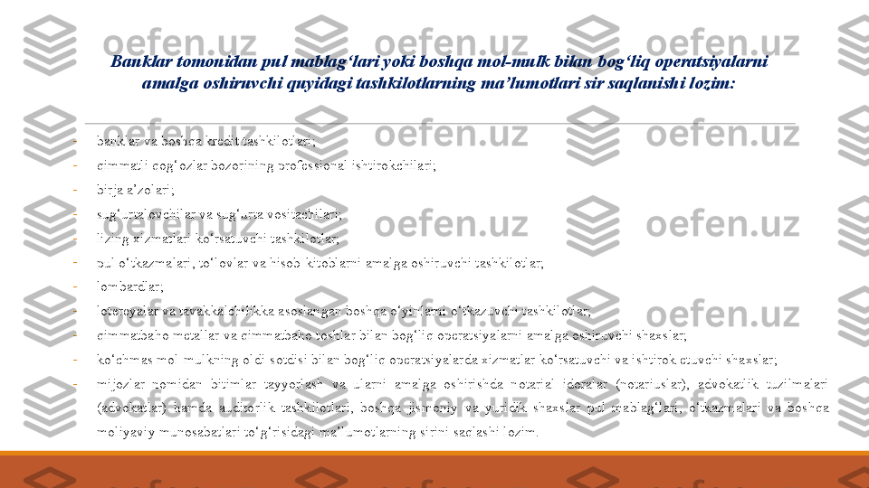 -
banklar va boshqa kredit tashkilotlari; 
-
qimmatli qog‘ozlar bozorining professional ishtirokchilari; 
-
birja a’zolari; 
-
sug‘urtalovchilar va sug‘urta vositachilari; 
-
lizing xizmatlari ko‘rsatuvchi tashkilotlar; 
-
pul o‘tkazmalari, to‘lovlar va hisob-kitoblarni amalga oshiruvchi tashkilotlar; 
-
lombardlar; 
-
lotereyalar va tavakkalchilikka asoslangan boshqa o‘yinlarni o‘tkazuvchi tashkilotlar; 
-
qimmatbaho metallar va qimmatbaho toshlar bilan bog‘liq operatsiyalarni amalga oshiruvchi shaxslar; 
-
ko‘chmas mol-mulkning oldi-sotdisi bilan bog‘liq operatsiyalarda xizmatlar ko‘rsatuvchi va ishtirok etuvchi shaxslar; 
-
mijozlar  nomidan  bitimlar  tayyorlash  va  ularni  amalga  oshirishda  notarial  idoralar  (notariuslar),  advokatlik  tuzilmalari 
(advokatlar)  hamda  auditorlik  tashkilotlari,  boshqa  jismoniy  va  yuridik  shaxslar  pul  mablag‘lari,  o‘tkazmalari  va  boshqa 
moliyaviy munosabatlari to‘g‘risidagi ma’lumotlarning sirini saqlashi lozim.  Banklar  tomonidan  pul mablag‘lari yoki boshqa mol-mulk bilan bog‘liq operatsiyalarni 
amalga oshiruvchi  quyidagi  tashkilotlar ning  ma’lumotlar i  sir saqla ni shi lozim: 