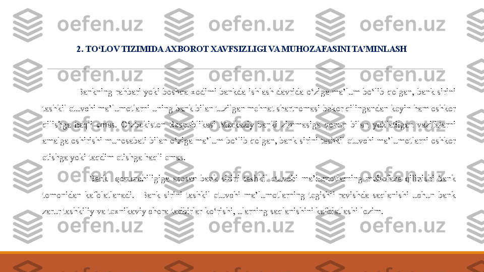 2 .  TO‘LOV TIZIMIDA AXBOROT XAVFSIZLIGI VA MUHOZAFASINI TA’MINLASH
 
                 B ankning rahbari yoki boshqa xodimi bankda ishlash  davrida o‘ziga ma’lum bo‘lib qolgan, bank sirini 
tashkil etuvchi ma’lumotlarni uning bank bilan tuzilgan mehnat shartnomasi bekor qilingandan keyin ham oshkor 
qilishga  haqli  emas.  O‘zbekiston  Respublikasi  Markaziy  banki  zimmasiga  qonun  bilan  yuklatilgan  vazifalarni 
amalga oshirishi munosabati bilan o‘ziga ma’lum bo‘lib qolgan, bank sirini tashkil etuvchi ma’lumotlarni oshkor 
etishga yoki taqdim etishga haqli emas.
 
                          Bank    qonunchiligiga  asosan  bank  sirini  tashkil  etuvchi  ma’lumotlarning  muhofaza  qilinishi  bank 
tomonidan  kafolatlanadi.    Bank  sirini  tashkil  etuvchi  ma’lumotlarning  tegishli  ravishda  saqlanishi  uchun  bank 
zarur tashkiliy va texnikaviy chora-tadbirlar ko‘rishi, ularning saqlanishini kafolatlashi lozim. 