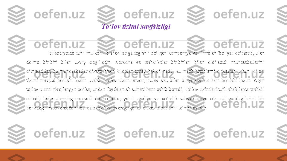  
                      Iqtisodiyotda  turli  mulkchilik  shakllariga  tegishli  bo‘lgan  kompaniya  va  firmalar  faoliyat  ko‘rsatib,  ular 
doimo  bir-biri  bilan  uzviy  bog‘liqdir.  Korxona  va  tashkilotlar  bir-birlari  bilan  oldi-sot d i  munosabatlarini 
o‘rnatadilar,  bu  munosabatlar  o‘zaro  hisob-kitoblar  orqali  hal  qilinadi.  Bu  hisob-kitoblarni  o‘tkazish  uchun  to‘lov 
tizim i   mavjud  bo‘lishi  lozim.  Ushbu  to‘lov  tizimi  arzon,  qulay  shu  bilan  birga  xavfsiz  ham  bo‘lishi  lozim.  Agar 
to‘lov tizimi rivojlangan bo‘lsa, undan foydalanish sur’ati ham oshib boradi.   To‘lov tizimlari turli shakllarda tashkil 
etiladi,  lekin  ularning  maqsadi  doimo  bitta,  ya’ni  aholiga  va  xo‘jalik  sub y ektlariga  o‘z  pul  mablag‘larini  bir 
bankdagi hisobvaraqdan boshqa bank hisobvarag‘iga tez o‘tkazib berishni ta’minlashdir .T o‘lov tizimi  xavfsizligi 