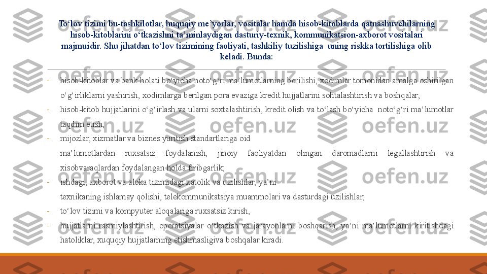 -
hisob-kitoblar va bank holati bo‘yicha noto‘g‘ri ma’lumotlarning   berilishi, xodimlar tomonidan amalga oshirilgan 
o‘g‘irliklarni yashirish, xodimlarga berilgan pora evaziga kredit hujjatlarini sohtalashtirish va boshqalar; 
-
hisob-kitob hujjatlarini o‘g‘irlash va ularni soxtalashtirish, kredit olish va to‘lash bo‘yicha  noto‘g‘ri ma’lumotlar 
taqdim etish;
-
m ijozlar, xizmatlar va biznes yuritish standartlariga oid
 
ma’lumotlardan  ruxsatsiz  foydalanish,  jinoiy  faoliyatdan  olingan  daromadlarni  legallashtirish  va 
xisobvaraqlardan foydalangan holda firibgarlik;
-
ishdagi, axborot va aloka tizimidagi xatolik va uzilishlar, ya’ni
 
texnikaning ishlamay qolishi, telekommunikatsiya muammolari va dasturdagi uzilishlar;
-
to‘lov tizimi va kompyuter aloqalariga ruxsatsiz kirish,
-
hujjatlarni  rasmiylashtirish,  operatsiyalar  o‘tkazish  va  jarayonlarni   boshqarish,  ya’ni  ma’lumotlarni  kiritishdagi 
hatoliklar, xuquqiy hujjatlarning etishmasligiva boshqalar kiradi. To‘lov tizimi bu-tashkilotlar, huquqiy me’yorlar, vositalar hamda hisob-kitoblarda qatnashuvchilarning 
hisob-kitoblarini o‘tkazishni ta’minlaydigan dasturiy-texnik, kommunikatsion-axborot vositalari 
majmuidir. S h u jihatdan to‘lov tizimining faoliyati, tashkiliy tuzilishiga  uning riskka tortilishiga olib 
keladi. Bunda: 