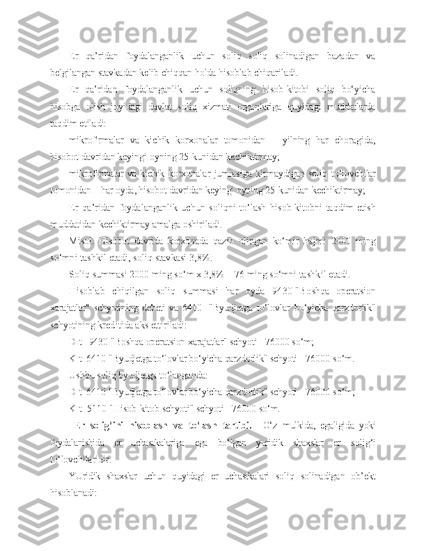 Er   qa’ridan   foydalanganlik   uchun   soliq   soliq   solinadigan   bazadan   va
belgilangan stavkadan kelib chiqqan holda hisoblab chiqariladi.
Er   qa’ridan   foydalanganlik   uchun   soliqning   hisob-kitobi   soliq   bo‘yicha
hisobga   olish   joyidagi   davlat   soliq   xizmati   organlariga   quyidagi   muddatlarda
taqdim etiladi:
mikrofirmalar   va   kichik   korxonalar   tomonidan   –   yilning   har   choragida,
hisobot davridan keyingi oyning 25-kunidan kechiktirmay;
mikrofirmalar   va   kichik   korxonalar   jumlasiga   kirmaydigan   soliq   to‘lovchilar
tomonidan – har oyda, hisobot davridan keyingi oyning 25-kunidan  kechiktirmay;
Er   qa’ridan   foydalanganlik   uchun   soliqni   to‘lash   hisob-kitobni   taqdim   etish
muddatidan kechiktirmay amalga oshiriladi.
Misol.   Hisobot   davrida   korxonada   qazib   olingan   ko‘mir   hajmi   2000   ming
so‘mni tashkil etadi, soliq stavkasi 3,8%.
Soliq summasi 2000 ming so‘m x 3,8% = 76 ming so‘mni  tashkil etadi.
Hisoblab   chiqilgan   soliq   summasi   har   oyda   9430-"Bo shqa   operatsion
xarajatlar"   schyotining   debeti   va   6410-   "Byudjetga   to‘lovlar   bo‘yicha   qarzdorlik"
schyotining  kreditida aks ettiriladi:
D-t   9430-"Boshqa operatsion xarajatlar" schyoti -  76000 so‘m;
K-t  6410-"Byudjetga to‘lovlar bo‘yicha qarzdorlik" schyoti  - 76000 so‘m.
Ushbu soliq byudjetga to‘langanda:
D-t  6410-"Byudjetga to‘lovlar bo‘yicha qarzdorlik" schyoti  - 76000 so‘m;
K-t  5110-"Hisob-kitob schyoti" schyoti - 76000 so‘m.
  Er   solig‘ini   hisoblash   va   to‘lash   tartibi.     O‘z   mulkida,   egaligida   yoki
foydalanishida   er   uchastk alariga   ega   bo‘lgan   yuridik   shaxslar   er   solig‘i
to‘lovchilaridir.
YUridik   shaxslar   uchun   quyidagi   er   uchastkalari   so liq   solinadigan   ob’ekt
hisoblanadi: 