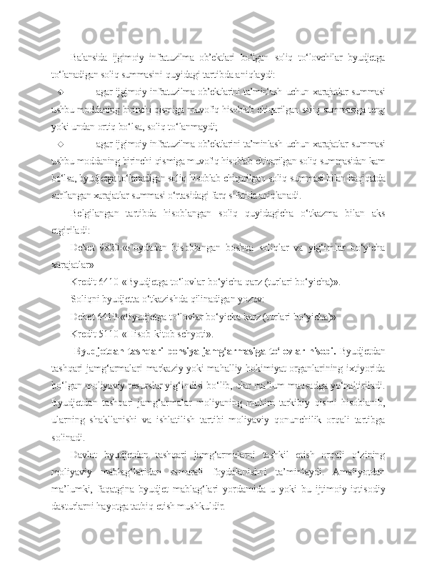 Balansida   ijgimoiy   infratuzilma   ob’ektlari   bo‘lgan   soliq   to‘lovchilar   byudjetga
to‘lanadigan soliq summasi ni quyidagi tartibda aniqlaydi:
 agar ijgimoiy infratuzilma ob’ektlarini ta’minlash   uchun xarajatlar   summasi
ushbu moddaning birinchi qismiga muvofiq hisoblab chiqarilgan soliq summasiga teng
yoki undan ortiq bo‘lsa, soliq to‘lanmaydi;
 agar ijgimoiy infratuzilma ob’ektlarini ta’minlash   uchun xarajatlar summasi
ushbu moddaning birinchi qis miga muvofiq hisoblab chiqarilgan soliq summasidan kam
bo‘lsa, byudjetga to‘lanadigan soliq hisoblab chiqarilgan  soliq summasi bilan haqiqatda
sarflangan xarajatlar  summasi o‘rtasidagi farq sifatida aniqlanadi.
Belgilangan   tartibda   hisoblangan   soliq   quyidagicha   o‘tkazma   bilan   aks
etgiriladi:
Debet   9820-«Foydadan   hisoblangan   boshqa   soliqlar   va   yig‘imlar   bo‘yicha
xarajatlar»
Kredit 6410-«Byudjetga to‘lovlar bo‘yicha qarz (turlari bo‘yicha)».
Soliqni byudjetta o‘tkazishda qilinadigan yozuv:
Debet 6410-«Byudjetga to‘lovlar bo‘yicha karz (turlari bo‘yicha)»
Kredit 5110-«Hisob-kitob schyoti».
  Byudjetdan   tashqari   p ensiya  jamg‘armasiga  to‘lovlar hisobi.   Byudjetdan
tashqari jamg‘armalari markaziy yoki mahalliy hokimiyat organlarining ixtiyorida
bo‘lgan moliyaviy resurslar yig‘indisi bo‘lib, ular ma’lum maqsadga yo‘naltiriladi.
Byudjetdan   tashqari   jamg‘armalar   moliyaning   muhim   tarkibiy   qismi   hisoblanib,
ularning   shakllanishi   va   ishlatilish   tartibi   moliyaviy   qonunchilik   orqali   tartibga
solinadi.
Davlat   byudjetdan   tashqari   jamg‘armalarni   tashkil   etish   orqali   o‘zining
moliyaviy   mablag‘laridan   samarali   foydalanishni   ta’minlaydi.   Amaliyotdan
ma’lumki,   faqatgina   byudjet   mablag‘lari   yordamida   u   yoki   bu   ijtimoiy-iqtisodiy
dasturlarni hayotga tatbiq etish mushkuldir. 