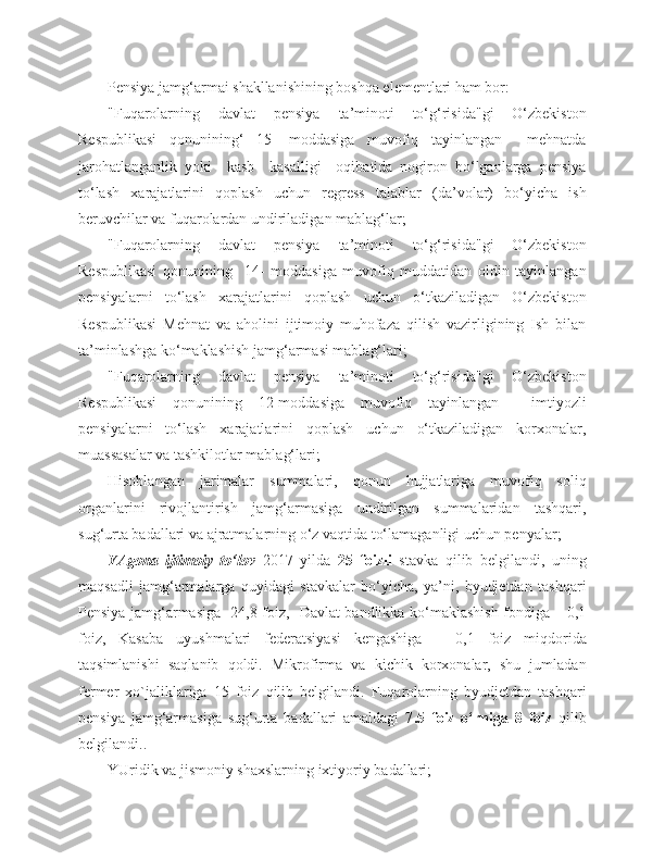 Pensiya jamg‘armai shakllanishining boshqa elementlari ham bor:
"Fuqarolarning   davlat   pensiya   ta’minoti   to‘g‘risida"gi   O‘zbekiston
Respublikasi   qonunining‘   15-   moddasiga   muvofiq   tayinlangan     mehnatda
jarohatlanganlik   yoki     kasb     kasalligi     oqibatida   nogiron   bo‘lganlarga   pensiya
to‘lash   xarajatlarini   qoplash   uchun   regress   talablar   (da’volar)   bo‘yicha   ish
beruvchilar va fuqarolardan undiriladigan mablag‘lar;
"Fuqarolarning   davlat   pensiya   ta’minoti   to‘g‘risida"gi   O‘zbekiston
Respublikasi   qonunining     14-   moddasiga   muvofiq   muddatidan   oldin   tayinlangan
pensiyalarni   to‘lash   xarajatlarini   qoplash   uchun   o‘tkaziladigan   O‘zbekiston
Respublikasi   Mehnat   va   aholini   ijtimoiy   muhofaza   qilish   vazirligining   Ish   bilan
ta’minlashga ko‘maklashish jamg‘armasi mablag‘lari;
"Fuqarolarning   davlat   pensiya   ta’minoti   to‘g‘risida"gi   O‘zbekiston
Respublikasi   qonunining   12-moddasiga   muvofiq   tayinlangan     imtiyozli
pensiyalarni   to‘lash   xarajatlarini   qoplash   uchun   o‘tkaziladigan   korxonalar,
muassasalar va tashkilotlar mablag‘lari;
Hisoblangan   jarimalar   summalari,   qonun   hujjatlariga   muvofiq   soliq
organlarini   rivojlantirish   jamg‘armasiga   undirilgan   summalaridan   tashqari,
sug‘urta badallari va ajratmalarning o‘z vaqtida to‘lamaganligi uchun penyalar;
YAgona   ijtimoiy   to‘lov   2017   yilda   25   foizli   stavka   qilib   belgilandi,   uning
maqsadli   jamg‘armalarga   quyidagi   stavkalar   bo‘yicha,   ya’ni,   byudjetdan   tashqari
Pensiya jamg‘armasiga -24,8 foiz,   Davlat bandlikka ko‘maklashish fondiga – 0,1
foiz,   Kasaba   uyushmalari   federatsiyasi   kengashiga   –   0,1   foiz   miqdorida
taqsimlanishi   saqlanib   qoldi.   Mikrofirma   va   kichik   korxonalar,   shu   jumladan
fermer   xo`jaliklariga   15   foiz   qilib   belgilandi.   Fuqarolarning   byudjetdan   tashqari
pensiya   jamg‘armasiga   sug‘urta   badallari   amaldagi   7 .5   foiz   o‘rniga   8   foiz   qilib
belgilandi..  
YUridik va jismoniy shaxslarning ixtiyoriy badallari; 