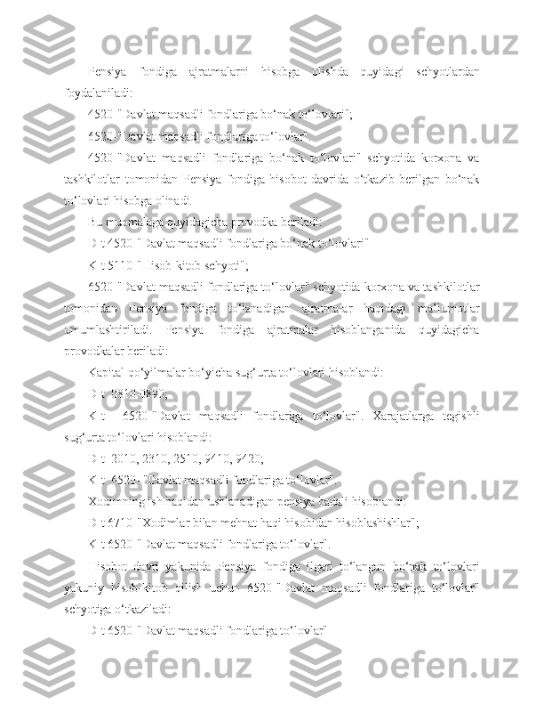 Pensiya   fondiga   ajratmalarni   hisobga   olishda   quyidagi   schyotlardan
foydalaniladi:
4520-"Davlat maqsadli fondlariga bo‘nak to‘lovlari";
6520-"Davlat maqsadli fondlariga to‘lovlar".
4520-"Davlat   maqsadli   fondlariga   bo‘nak   to‘lovlari"   schyotida   korxona   va
tashkilotlar   tomonidan   Pensiya   fondiga   hisobot   davrida   o‘tkazib   berilgan   bo‘nak
to‘lovlari hisobga olinadi.
Bu muomalaga quyidagicha provodka beriladi:
D-t 4520-"Davlat maqsadli fondlariga bo‘nak to‘lovlari"
K-t 5110-"Hisob-kitob schyoti";
6520-"Davlat maqsadli fondlariga to‘lovlar" schyotida korxona va tashkilotlar
tomonidan   Pensiya   fondiga   to‘lanadigan   ajratmalar   haqidagi   ma’lumotlar
umumlashtiriladi.   Pensiya   fondiga   ajratmalar   hisoblanganida   quyidagicha
provodkalar beriladi:
Kapital qo‘yilmalar bo‘yicha sug‘urta to‘lovlari hisoblandi:
D-t  0810-0890;
K-t     6520-"Davlat   maqsadli   fondlariga   to‘lovlar".   Xarajatlarga   tegishli
sug‘urta to‘lovlari hisoblandi:
D-t  201 0 , 2310, 2510,  9410,  9420;
K-t  6520- "Davlat maqsadli fondlariga to‘lovlar".
Xodimning ish haqidan ushlanadigan  pensiya badali  hisoblandi:
D-t 6710-"Xodimlar bilan mehnat haqi hisobidan hisoblashishlar";
K-t 6520-"Davlat maqsadli fondlariga to‘lovlar".
Hisobot   davri   yakunida   Pensiya   fondiga   ilgari   to‘langan   bo‘nak   to‘lovlari
yakuniy   hisob-kitob   qilish   uchun   6520-"Davlat   maqsadli   fondlariga   to‘lovlar"
schyotiga o‘tkaziladi:
D-t 6520-"Davlat maqsadli fondlariga to‘lovlar" 