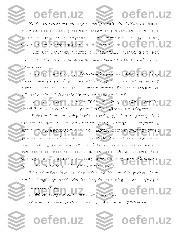 YUridik   shaxslar   mol-mulkiga   solinadigan   soliq   hisobi .   YUridik   shaxslar
mol-mulkiga soliq solishning  maqsadi keraksiz va ortiqcha uskunalar hamda boshqa
mulklarning   korxonalarda   me’yordan   ortiqcha   saqlani shini   bartaraf   etishdan,
korxonalarda tovar oboroti jarayonini jadallashtirishdan iborat.
O‘zbekiston   Respublikasi   hududida   joylashgan,   mus taqil   balansga   ega   bo‘lgan,
mulkchilikning turli shakl lariga asoslangan barcha yuridik shaxslar soliq to‘lov chilar
hisoblanadi.
SHuningdek   korxonalarning   O‘zbekiston   Respub likasi   hududida   joylashgan,
mustaqil   balansga   ega   bo‘lgan   filial,   vakolatxona   yoki   boshqa   shakldagi   tarkibiy
qismlari ham mol-mulk uchun soliq to‘lov chilar sanaladi.  Soliq solish stavkalari va
soliq  solish ob’ektlari Vazirlar Mahkamasi tomonidan  belgilanadi.
Ushbu   soliq   korxonaning   mol-mulkining   o‘rtacha   yillik   qoldiq   qiymatidan
olinadi. YUridik shaxs lardan olinadigan mol-mulk solig‘i stavkasi quyida gicha:
Yil   davomida   mol-mulkning   hisobot   davridagi   (yil   choragi,   yarim   yillik,   9
oylik) qoldiq qiymati mol-mulkning birinchi oyining 1 kunidagi qoldiq  qiymatining
yarmini   hisobot   davrida   keyingi   oyning   1   kunidagi   qoldiq   qiymatining   yarmiga
qo‘shilishidan   hosil   bo‘lgan   summani,   shuningdek   mol-mulk   qoldiq   qiymatining
hisobot davridagi qolgan barcha oylar ning 1 kunidagi summasini hisobot davridagi
oylar   soniga   bo‘lishdan   hosil   bo‘lgan   xususiy   hosila   sifa tida   belgilanadi.   Soliq
solinadigan   bazani   belgilash   uchun   buxgalteriya   hisobining   balans   aktivida   aks
ettiriladigan  quyidagi schyotlar bo‘yicha summalar qabul qili nadi:
Soliq   solinadigan   bazani   aniqlash   uchun   eskirishni   chegirib   gashlagan   holda
quyidagi   buxgalteriya   xisobi   schyot lari   bo‘yicha   balansning   aktivida   joylashgan
summalar  qabul qilinadi:
0110-0199 - asosiy vositalarni hisobga oluvchi schyot lar;
0310- «Uzoq muddatli ijara shartnomasi bo‘yicha olin gan asosiy vositalar»; 