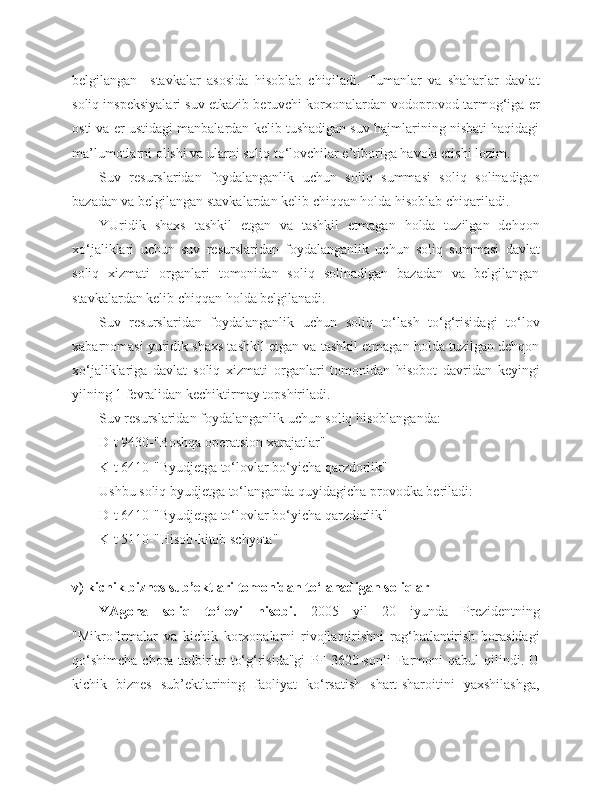 belgilangan     stavkalar   asosida   hisoblab   chiqiladi.   Tumanlar   va   shaharlar   davlat
soliq inspeksiyalari suv etkazib beruvchi korxonalardan vodoprovod tarmog‘iga er
osti va er ustidagi manbalardan kelib tushadigan suv hajmlarining nisbati haqidagi
ma’lumotlarni olishi va ularni soliq to‘lovchilar e’tiboriga havola etishi lozim.
Suv   resurslaridan   foydalanganlik   uchun   soliq   summasi   soliq   solinadigan
bazadan va belgilangan stavkalardan kelib chiqqan holda hisoblab chiqariladi.
YUridik   shaxs   tashkil   etgan   va   tashkil   etmagan   holda   tuzilgan   dehqon
xo‘jaliklari   uchun   suv   resurslaridan   foydalanganlik   uchun   soliq   summasi   davlat
soliq   xizmati   organlari   tomonidan   soliq   solinadigan   bazadan   va   belgilangan
stavkalardan kelib chiqqan holda belgilanadi.
Suv   resurslaridan   foydalanganlik   uchun   soliq   to‘lash   to‘g‘risidagi   to‘lov
xabarnomasi yuridik shaxs tashkil etgan va tashkil etmagan holda tuzilgan dehqon
xo‘jaliklariga   davlat   soliq   xizmati   organlari   tomonidan   hisobot   davridan   keyingi
yilning 1 fevralidan kechiktirmay topshiriladi.
Suv resurslaridan foydalanganlik uchun soliq hisoblanganda:
D-t 9430-"Boshqa operatsion xarajatlar" 
K-t 6410-"Byudjetga to‘lovlar bo‘yicha qarzdorlik"
Ushbu soliq byudjetga to‘langanda quyidagicha provodka beriladi:
D-t 6410-"Byudjetga to‘lovlar bo‘yicha qarzdorlik" 
K-t 5110-"Hisob-kitob schyota" 
v) kichik biznes sub’ektlari tomonidan to‘lanadigan soliqlar 
YAgona   soliq   to‘lovi   hisobi.   2005   yil   20   iyunda   Prezidentning
"Mikrofirmalar   va   kichik   korxonalarni   rivojlantirishni   rag‘batlantirish   borasidagi
qo‘shimcha   chora-tadbirlar   to‘g‘risida"gi   PF-3620-sonli   Farmoni   qabul   qilindi.   U
kichik   biznes   sub’ektlarining   faoliyat   ko‘rsatish   shart-sharoitini   yaxshilashga, 