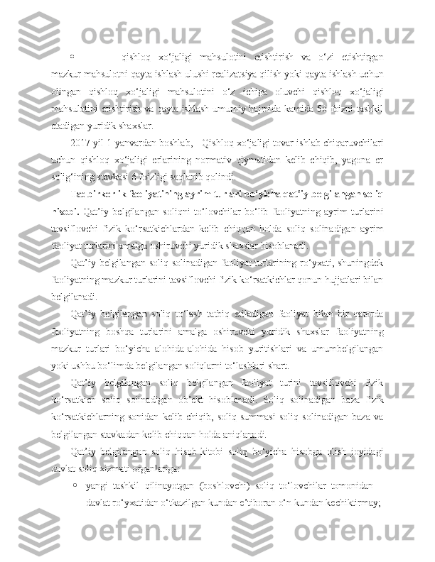  qishloq   xo‘jaligi   mahsulotini   etishtirish   va   o‘zi   etishtirgan
mazkur mahsulotni qayta ishlash ulushi realizatsiya qilish yoki qayta ishlash uchun
olingan   qishloq   xo‘jaligi   mahsulotini   o‘z   ichiga   oluvchi   qishloq   xo‘jaligi
mahsulotini etishtirish va qayta ishlash umumiy hajmida kamida 50 foizni tashkil
etadigan yuridik shaxslar.
2017 yil 1 yanvardan boshlab,     Qishloq xo‘jaligi tovar ishlab chiqaruvchilari
uchun   qishloq   xo‘jaligi   erlarining   normativ   qiymatidan   kelib   chiqib,   yagona   er
solig‘ining stavkasi 6 foizligi saqlanib qolindi. 
Tadbirkorlik faoliyatining ayrim turlari bo‘yicha qat’iy belgilangan soliq
hisobi.   Qat’iy   belgilangan   soliqni   to‘lovchilar   bo‘lib   faoliyatning   ayrim   turlarini
tavsiflovchi   fizik   ko‘rsatkichlardan   kelib   chiqqan   holda   soliq   solinadigan   ayrim
faoliyat turlarini amalga oshiruvchi yuridik shaxslar hisoblanadi.
Qat’iy belgilangan soliq solinadigan faoliyat  turlarining ro‘yxati, shuningdek
faoliyatning mazkur turlarini tavsiflovchi fizik ko‘rsatkichlar qonun hujjatlari bilan
belgilanadi.
Qat’iy   belgilangan   soliq   to‘lash   tatbiq   etiladigan   faoliyat   bilan   bir   qatorda
faoliyatning   boshqa   turlarini   amalga   oshiruvchi   yuridik   shaxslar   faoliyatning
mazkur   turlari   bo‘yicha   alohida-alohida   hisob   yuritishlari   va   umumbelgilangan
yoki ushbu bo‘limda belgilangan soliqlarni to‘lashlari shart.
Qat’iy   belgilangan   soliq   belgilangan   faoliyat   turini   tavsiflovchi   fizik
ko‘rsatkich   soliq   solinadigan   ob’ekt   hisoblanadi.   Soliq   solinadigan   baza   fizik
ko‘rsatkichlarning   sonidan   kelib   chiqib,   soliq   summasi   soliq   solinadigan   baza   va
belgilangan stavkadan kelib chiqqan holda aniqlanadi.
Qat’iy   belgilangan   soliq   hisob-kitobi   soliq   bo‘yicha   hisobga   olish   joyidagi
davlat soliq xizmati organlariga:
 yangi   tashkil   qilinayotgan   (boshlovchi)   soliq   to‘lovchilar   tomonidan   –
davlat ro‘yxatidan o‘tkazilgan kundan e’tiboran o‘n kundan kechiktirmay; 