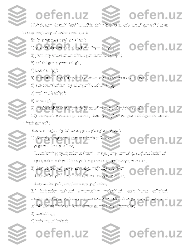 O‘zbekiston Respublikasi hududida Soliq kodeksda ko‘zda tutilgan soliqlar va
boshqa majburiy to‘lovlar amal qiladi.
Soliqlarga quyidagilar kiradi: 
1) yuridik shaxslardan olinadigan foyda solig‘i;
2) jismoniy shaxslardan olinadigan daromad solig‘i;
3) qo‘shilgan qiymat solig‘i;
4) aksiz solig‘i;
5) er qa’ridan foydalanuvchilar uchun soliqlar va maxsus to‘lovlar; 
6) suv resurslaridan foydalanganlik uchun soliq;
7) mol-mulk solig‘i;
8) er solig‘i;
9) obodonlashtirish va ijtimoiy infratuzilmani rivojlantirish solig‘i; 
10)   transport   vositalariga   benzin,   dizel   yoqilg‘isi   va   gaz   ishlatganlik   uchun
olinadigan soliq.
Boshqa majburiy to‘lovlarga quyidagilar kiradi:
1) ijtimoiy jamg‘armalarga majburiy to‘lovlar:
- yagona ijtimoiy to‘lov; 
- fuqarolarning byudjetdan tashqari Pensiya jamg‘armasiga sug‘urta badallari;
- byudjetdan tashqari Pensiya jamg‘armasiga majburiy ajratmalar;
2) Respublika yo‘l jamg‘armasiga majburiy to‘lovlar:
- Respublika yo‘l jamg‘armasiga majburiy ajratmalar;
- Respublika yo‘l jamg‘armasiga yig‘imlar;
2.1   budjetdan   tashqari   Umumta`lim   maktablari,   kasb   hunar   kollejlari,
akademik liseylar va tibbiyot muassasalarini rekonstrusiya qilish, mukammal
ta`mirlash va jihozlash jamg`armasiga majburiy ajratmalar;
3) davlat boji;
4) bojxona to‘lovlari; 