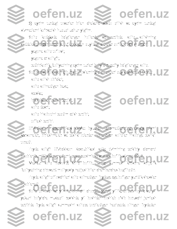 5)   ayrim   turdagi   tovarlar   bilan   chakana   savdo   qilish   va   ayrim   turdagi
xizmatlarni ko‘rsatish huquqi uchun yig‘im.
Soliq   kodeksda   belgilangan   hollarda   va   tartibda   soliq   solishning
soddalashtirilgan tartibida to‘lanadigan quyidagi soliqlar qo‘llanilishi mumkin:
- yagona soliq to‘lovi; 
- yagona er solig‘i;
- tadbirkorlik faoliyatining ayrim turlari bo‘yicha qat’iy belgilangan soliq.
Soliqlar va boshqa majburiy to‘lovlarning elementlari quyidagilardan iborat:
- soliq solish ob’ekti;
- soliq solinadigan baza;
- stavka;
- hisoblab chiqarish tartibi;
- soliq davri; 
- soliq hisobotini taqdim etish tartibi;
- to‘lash tartibi.
O‘zbekiston   Respublikasi   davlat   byudjeti   daromadlarining   asosiy   qismi
korxonalar,   birlashmalar   va   tashkilotlardan   olinadigan   soliqlar   hisobiga   tashkil
topadi.
Foyda   solig‘i   O‘zbekiston   Respublikasi   soliq   tizimining   tarkibiy   elementi
hisoblanib, mil liy daromadlarni qayta taqsimlash vositasi bo‘lib  xizmat qiladi.
Mazkur   soliq   bevosita   soliq   bo‘lib,   uning   summasi   korxona   xo‘jalik
faoliyatining pirovard moliya viy natijasi bilan chambarchas bog‘liqdir.
Foyda solig‘i to‘lovchilari soliq soli nadigan foydaga ega bo‘lgan yuridik shaxslar
hisoblanadi.
Soliq   to‘lovchilar   yilning   birinchi   choragi,   yarim   yillik,   to‘qqiz   oylik   va   yil
yakuni   bo‘yicha   mustaqil   ravishda   yil   boshidan   boshlab   o‘sib   boruvchi   jamlash
tartibida   foyda   solig‘i   summasini   soliqqa   tortila digan   haqiqatda   olingan   foydadan 