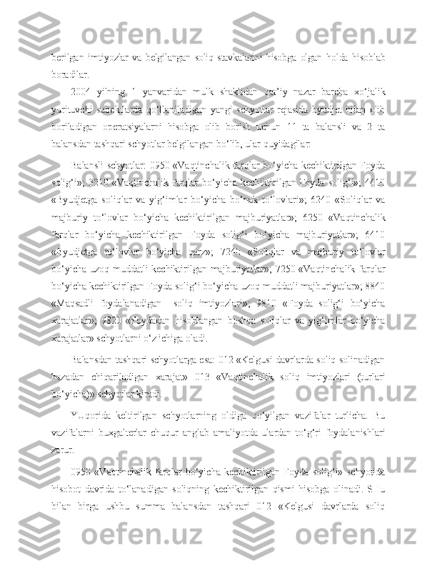 berilgan   imtiyoz lar   va   belgilangan   soliq   stavkalarini   hisobga   olgan   holda   hisoblab
boradilar.
2004   yilning   1   yanvaridan   mulk   shaklidan   qat’iy   nazar   barcha   xo‘jalik
yurituvchi   subektlarda   qo‘llaniladigan   yangi   schyotlar   rejasida   byudjet   bilan   olib
boriladigan   operatsiyalarni   hisobga   olib   borish   uchun   11   ta   balansli   va   2   ta
balansdan tashqari schyotlar belgilangan bo‘lib, ular quyidagilar: 
Balansli  schyotlar: 0950 «Vaqtinchalik farqlar bo‘yicha kechiktirilgan Foyda
solig‘i»;   3210  «Vaqtinchalik  farqlar   bo‘yicha   kechiktirilgan  Foyda  solig‘i»;  4410
«Byudjetga   soliqlar   va   yig‘imlar   bo‘yicha   bo‘nak   to‘lovlari»;   6240   «Soliqlar   va
majburiy   to‘lovlar   bo‘yicha   kechiktirilgan   majburiyatlar»;   6250   «Vaqtinchalik
farqlar   bo‘yicha   kechiktirilgan   Foyda   solig‘i   bo‘yicha   majburiyatlar»;   6410
«Byudjetga   to‘lovlar   bo‘yicha   qarz»;   7240   «Soliqlar   va   majburiy   to‘lovlar
bo‘yicha uzoq muddatli kechiktirilgan majburiyatlar»; 7250 «Vaqtinchalik farqlar
bo‘yicha kechiktirilgan Foyda solig‘i bo‘yicha uzoq muddatli majburiyatlar»; 8840
«Maqsadli   foydalanadigan     soliq   imtiyozlari»;   9810   «Foyda   solig‘i   bo‘yicha
xarajatlar»;   9820   «Foydadan   hisoblangan   boshqa   soliqlar   va   yig‘imlar   bo‘yicha
xarajatlar» schyotlarni o‘z ichiga oladi.
Balansdan tashqari schyotlarga esa: 012 «Kelgusi davrlarda soliq solinadigan
bazadan   chiqariladigan   xarajat»   013   «Vaqtinchalik   soliq   imtiyozlari   (turlari
bo‘yicha)» schyotlar kiradi. 
YUqorida   keltirilgan   schyotlarning   oldiga   qo‘yilgan   vazifalar   turlicha.   Bu
vazifalarni   buxgalterlar   chuqur   anglab   amaliyotda   ulardan   to‘g‘ri   foydalanishlari
zarur.
0950   «Vaqtinchalik   farqlar   bo‘yicha   kechiktirilgan   Foyda   solig‘i»   schyotida
hisobot   davrida   to‘lanadigan   soliqning   kechiktirilgan   qismi   hisobga   olinadi.   SHu
bilan   birga   ushbu   summa   balansdan   tashqari   012   «Kelgusi   davrlarda   soliq 