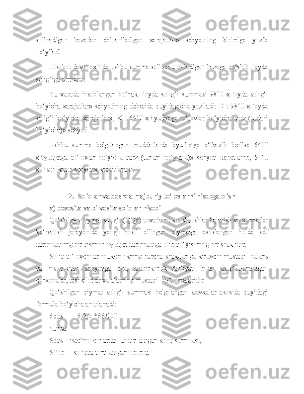 solinadigan   bazadan   chiqariladigan   xarajatlar»   schyotning   kirimiga   yozib
qo‘yiladi.
Hisobot davri oxirida ushbu summa soliqqa tortiladigan bazaga qo‘shib Foyda
solig‘iga tortiladi. 
Bu   vaqtda   hisoblangan   bo‘nak   Foyda   solig‘i   summasi   9810   «Foyda   solig‘i
bo‘yicha   xarajatlar»  schyotining   debetida  quyidagicha  yoziladi:  D-t   9810  «Foyda
solig‘i   bo‘yicha   xarajatlar»,   K-t   6410   «Byudjetga   to‘lovlar   bo‘yicha   qarz   (turlari
bo‘yicha)» schyoti.
Ushbu   summa   belgilangan   muddatlarda   byudjetga   o‘tkazib   berilsa   6410
«Byudjetga   to‘lovlar   bo‘yicha   qarz   (turlari   bo‘yicha)»   schyoti   debetlanib,   5110
«Hisob-kitob schyoti» kreditlanadi.
2.  Soliqlar va boshqa majburiy to‘lovlarni hisobga olish
        a) bevosita va bilvosita soliqlar hisobi
Qo‘shilgan qiymat solig‘i (QQS)  tovarlarni sotish, ishlar bajarish va xizmatlar
ko‘rsatish   jarayonida   yangi   hosil   qilingan   qiymatga   asoslangan   holda   sof
daromadning bir qismini byudjet daromadiga olib qo‘yishning bir shaklidir.
Soliq  to‘lovchilar   mukchilikning  barcha  shakllariga   kiruvchi  mustaqil   balans
va   hisob-kitob   schyotiga   ega,   tadbirkorlik   faoliyati   bilan   shug‘ullanadigan
korxonalar, tashkilotlar va ularning mustaqil bo‘linmalaridir.
Qo‘shilgan   qiymat   solig‘i   summasi   belgilangan   stavkalar   asosida   quyidagi
formula bo‘yicha aniqlanadi:
Sqqs =     STob *SS/100
bunda: 
Sqqs  - iste’molchilardan undiriladigan soliq summasi;
STob   - soliqqa tortiladigan oborot; 