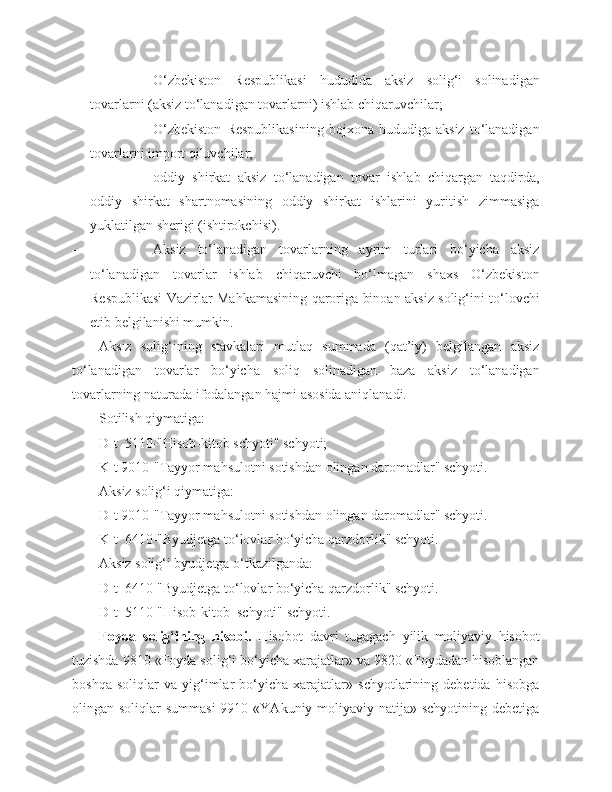  O‘zbekiston   Respublikasi   hududida   aksiz   solig‘i   solinadigan
tovarlarni (aksiz to‘lanadigan tovarlarni) ishlab chiqaruvchilar;
 O‘zbekiston   Respublikasining   bojxona   hududiga   aksiz   to‘lanadigan
tovarlarni import qiluvchilar; 
 oddiy   shirkat   aksiz   to‘lanadigan   tovar   ishlab   chiqargan   taqdirda,
oddiy   shirkat   shartnomasining   oddiy   shirkat   ishlarini   yuritish   zimmasiga
yuklatilgan sherigi (ishtirokchisi).
 Aksiz   to‘lanadigan   tovarlarning   ayrim   turlari   bo‘yicha   aksiz
to‘lanadigan   tovarlar   ishlab   chiqaruvchi   bo‘lmagan   shaxs   O‘zbekiston
Respublikasi Vazirlar Mahkamasining qaroriga binoan aksiz solig‘ini to‘lovchi
etib belgilanishi mumkin.
Aksiz   solig‘ining   stavkalari   mutlaq   summada   (qat’iy)   belgilangan   aksiz
to‘lanadigan   tovarlar   bo‘yicha   soliq   solinadigan   baza   aksiz   to‘lanadigan
tovarlarning naturada ifodalangan hajmi asosida aniqlanadi. 
Sotilish qiymatiga:
D-t  5110-"Hisob-kitob schyoti" schyoti;
K-t 9010-"Tayyor mahsulotni sotishdan olingan daromadlar" schyoti.
Aksiz solig‘i qiymatiga:
D-t 9010-"Tayyor mahsulotni sotishdan olingan daromadlar" schyoti.
K-t  6410-"Byudjetga to‘lovlar bo‘yicha qarzdorlik" schyoti.
Aksiz solig‘i byudjetga o‘tkazilganda:
D-t  6410-"Byudjetga to‘lovlar bo‘yicha qarzdorlik" schyoti.
D-t  5110-"Hisob-kitob  schyoti" schyoti.
Foyda   solig‘ining   hisobi.   Hisobot   davri   tugagach   yilik   moliyaviy   hisobot
tuzishda 9810 «Foyda solig‘i bo‘yicha xarajatlar» va 9820 «Foydadan hisoblangan
boshqa   soliqlar   va   yig‘imlar   bo‘yicha   xarajatlar»   schyotlarining   debetida   hisobga
olingan soliqlar  summasi  9910 «YAkuniy moliyaviy natija» schyotining debetiga 