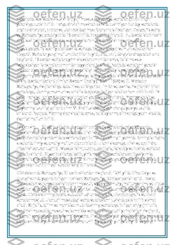 okeanlarda xavfxatarsiz suzish ehtiyoji maxsus navigatsiya xaritalari (portolona)ni 
yaratishga turtki bo ldi. Teriga chiziqli masshtab asosida tushirilgan bunday xaritalarda ʻ
qirg oq chiziqlari, portlar va ular orasidagi masofalar aniq ko rsatilgan. Geografik xarita 	
ʻ ʻ
va Xaritagrafiya taraqqiyotida 15-asr alohida bosqich hisoblanadi. Bu davrda kitob nashr 
etish kashf qilinishi natijasida xaritalarni ko p nusxada bosish imkoni tug ildi.	
ʻ ʻ
Buyuk geografik kashfiyotlar davrida xaritaga bo lgan ehtiyoj va munosabatlar ham 	
ʻ
o zgardi. Xaritalar yangi ma lumotlar bilan boyidi, qita, orol, dengizlar chegaralari aniq 	
ʻ ʼ
belgilandi. 15-asrdan xaritalar ayrim shaxslar tomonidan emas, balki maxsus 
ixtisoslashgan korxonalar tomonidan tayyorlana boshladi. Natijada xaritalarni yaratish 
muddati qisqardi, sifati yaxshilandi va anikligi oshdi. Bunday korxonalar dastlab 
Italiyaning Genuya, Venetsiya va Florensiya kabi yirik savdo shaharlarida vujudga keddi. 
O sha davrda niderland olimlari Avraam Orteliy (1527— 1598) va G. Merkator 
ʻ
Xaritagrafiya rivojlanishiga katta hissa qo shganlar. Ilmfan va texnika rivojlanishi bilan 	
ʻ
xaritalarga, ularning mazmuni va aniqlik darajasiga bo lgan talablar ham ortib bordi. 18-	
ʻ
asrda Fransiya Fanlar Akademiyasi olimlari gradusni aniq o lchab, Yerning shakli va 	
ʻ
kattaligini hamda G meridian va parallel yoylarining uzunligini aniq hisoblab chiqsilar. 
Yoylarning uzunligi golland olimi V. Snellius kashf qilgan triangulyatsiya usulida 
aniklandi. Natijada Yerning shar shaklida emas, balki aylanma ellipsoidga yaqin shaklda 
ekanligi ma lum bo ldi.	
ʼ ʻ
19-asr oxiri — 20-asr boshlarida davr talabi topografik xaritalarda relyefning aniq 
tasvirlanishini taqozo etdi. Natijada plan olish ishlari kipregel yordamida bajarilib, relyef 
esa gorizontallar yordamida tasvirlanadigan bo ldi. 19-asrning 1-yarmida fanning ko pgina	
ʻ ʻ
soxalarida ilmiy va amaliy ma lumotlar to plandi. Ularni sistemaga olish va atroflicha 	
ʼ ʻ
o rganish zarurati tug ildi. Maxsus iklim, tuproq, geologik, iktisodiy va boshqa xaritalar 	
ʻ ʻ
tuzila boshlandi. 20-asr boshlariga kelib, yirik masshtabli xaritalar aerofotos yomka 	
ʼ
materiallari asosida yaratiladigan bo ldi. So ntti yillarda geografik xaritalarni tuzishda 	
ʻ ʻ
kosmosdan turib olingan suratlar keng qo llanadi.	
ʻ
O zbekistonda Xaritagrafiya 20-asr boshlaridan rivojlandi. 1934-yilda O rta Osiyo va 	
ʻ ʻ
Qozog istonda yagona bo lgan Toshkent Xaritagrafiya fabrikasi tashkil etildi. Davlat 	
ʻ ʻ
muassasalari va jamoat tashkilotlarini mavzuli, siyosiyma muriy, ma lumotnoma va o quv	
ʼ ʼ ʻ
xaritalari va atlaslari bilan ta minlash vazifasi ushbu fabrika zimmasiga yuklandi. Hozirgi 	
ʼ
kunda O zbekistonning barcha xududlari uchun topografik, obzortopografik va obzor 	
ʻ
xaritalar mavjud. Ular turli mavzudagi xarita va atlaslarni tuzishda asos bo lib xizmat 	
ʻ
qiladi. Xo jalik, ta lim va mamlakat mudofaasining xaritalarga bo lgan ehtiyojini to la 	
ʻ ʼ ʻ ʻ
qondirish maqsadida mavzuli va kompleks xarita olishning turli yo nalishlari rivojlandi, 	
ʻ
sistemali yondoshgan holda kompleks xarita olish konsepsiyasi shakllandi. Shu maqsadda 
aerokosmofotos yomka materiallaridan unumli foydalanish yo lga qo yildi va yangi 	
ʼ ʻ ʻ 