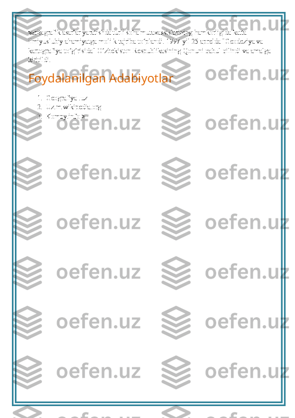 xaritagrafik asarlar yaratishda turli soha mutaxassislarining hamkorligida katta 
ilmiyuslubiy ahamiyatga moli k tajriba to plandi. 1997-yil 25 aprelda "Geodeziya va ʻ
kartografiya to g risida" O zbekiston Respublikasining Qonuni qabul qilindi va amalga 	
ʻ ʻ ʻ
kiritildi.
Foydalanilgan Adabiyotlar
1. Geografiya .uz
2. Uz.m.wikipedia.org
3. Kompy.info > 