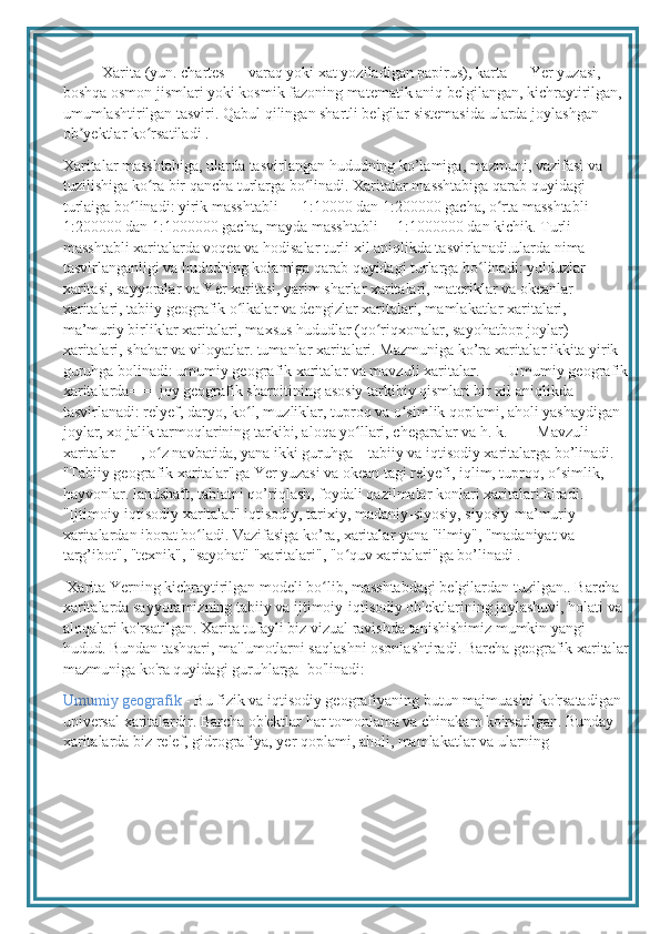 Xarita (yun. chartes — varaq yoki xat yoziladigan papirus), karta — Yer yuzasi, 
boshqa osmon jismlari yoki kosmik fazoning matematik aniq belgilangan, kichraytirilgan, 
umumlashtirilgan tasviri. Qabul qilingan shartli belgilar sistemasida ularda joylashgan 
ob yektlar ko rsatiladi .ʼ ʻ
Xaritalar masshtabiga, ularda tasvirlangan hududning ko’lamiga, mazmuni, vazifasi va 
tuzilishiga ko ra bir qancha turlarga bo linadi. Xaritalar masshtabiga qarab quyidagi 	
ʻ ʻ
turlaiga bo linadi: yirik masshtabli — 1:10000 dan 1:200000 gacha, o rta masshtabli—	
ʻ ʻ
1:200000 dan 1:1000000 gacha, mayda masshtabli— 1:1000000 dan kichik. Turli 
masshtabli xaritalarda voqea va hodisalar turli xil aniqlikda tasvirlanadi.ularda nima 
tasvirlanganligi va hududning kolamiga qarab quyidagi turlarga bo linadi: yulduzlar 	
ʻ
xaritasi, sayyoralar va Yer xaritasi, yarim sharlar xaritalari, materiklar va okeanlar 
xaritalari, tabiiy geografik o lkalar va dengizlar xaritalari, mamlakatlar xaritalari, 	
ʻ
ma’muriy birliklar xaritalari, maxsus hududlar (qo riqxonalar, sayohatbop joylar) 	
ʻ
xaritalari, shahar va viloyatlar. tumanlar xaritalari. Mazmuniga ko’ra xaritalar ikkita yirik 
guruhga bolinadi: umumiy geografik xaritalar va mavzuli xaritalar. ===Umumiy geografik
xaritalarda=== joy geografik sharoitining asosiy tarkibiy qismlari bir xil aniqlikda 
tasvirlanadi: relyef, daryo, k о l, muzliklar, tuproq va o simlik qoplami, aholi yashaydigan 	
ʻ ʻ
joylar, xo jalik tarmoqlarining tarkibi, aloqa yo llari, chegaralar va h. k. ===Mavzuli 	
ʻ
xaritalar===, o z navbatida, yana ikki guruhga—tabiiy va iqtisodiy xaritalarga bo’linadi. 	
ʻ
"Tabiiy geografik xaritalar"ga Yer yuzasi va okean tagi relyefi, iqlim, tuproq, o simlik, 	
ʻ
hayvonlar. landshaft, tabiatni qo’riqlash, foydali qazilmalar konlari xaritalari kiradi. 
"Ijtimoiy-iqtisodiy xaritalar" iqtisodiy, tarixiy, madaniy-siyosiy, siyosiy-ma’muriy 
xaritalardan iborat bo ladi. Vazifasiga ko’ra, xaritalar yana "ilmiy", "madaniyat va 	
ʻ
targ’ibot", "texnik", "sayohat" "xaritalari", "o quv xaritalari"ga bo’linadi .	
ʻ
 Xarita Yerning kichraytirilgan modeli bo lib, masshtabdagi belgilardan tuzilgan.. Barcha 	
ʻ
xaritalarda sayyoramizning tabiiy va ijtimoiy-iqtisodiy ob'ektlarining joylashuvi, holati va 
aloqalari ko'rsatilgan. Xarita tufayli biz vizual ravishda tanishishimiz mumkin yangi 
hudud. Bundan tashqari, ma'lumotlarni saqlashni osonlashtiradi. Barcha geografik xaritalar
mazmuniga ko'ra quyidagi guruhlarga  bo'linadi: 
Umumiy geografik  - Bu fizik va iqtisodiy geografiyaning butun majmuasini ko'rsatadigan 
universal xaritalardir. Barcha ob'ektlar har tomonlama va chinakam ko'rsatilgan. Bunday 
xaritalarda biz relef, gidrografiya, yer qoplami, aholi, mamlakatlar va ularning  