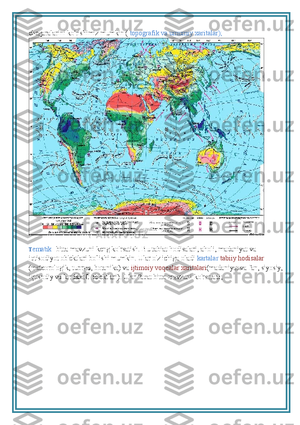 chegaralarini ko'rishimiz mumkin (  topografik va umumiy xaritalar);
T ematik - bitta mavzuni keng ko'rsatish. Bu tabiat hodisalari, aholi, madaniyat va 
iqtisodiyot ob'ektlari bo'lishi mumkin. Ular o'z ichiga oladi  kartalar  tabiiy hodisalar 
(meteorologik, tuproq, botanika) va  ijtimoiy voqealar xaritalari (madaniyat va fan, siyosiy, 
iqtisodiy va landshaft ob'ektlari). Ular faqat bitta mavzuni ko'rsatadi; 