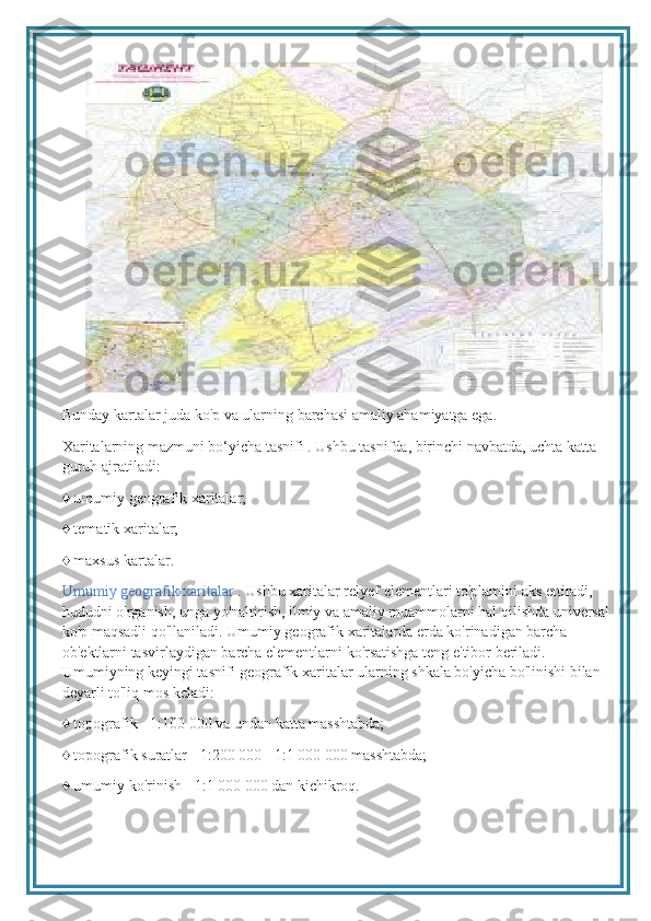 Bunday kartalar juda ko'p va ularning barchasi amaliy ahamiyatga ega.
Xaritalarning mazmuni bo‘yicha tasnifi . Ushbu tasnifda, birinchi navbatda, uchta katta 
guruh ajratiladi:
♦  umumiy geografik xaritalar;
♦
  tematik xaritalar;
♦
  maxsus kartalar.
Umumiy geografik xaritalar  . Ushbu xaritalar relyef elementlari to'plamini aks ettiradi, 
hududni o'rganish, unga yo'naltirish, ilmiy va amaliy muammolarni hal qilishda universal 
ko'p maqsadli qo'llaniladi. Umumiy geografik xaritalarda erda ko'rinadigan barcha 
ob'ektlarni tasvirlaydigan barcha elementlarni ko'rsatishga teng e'tibor beriladi. 
Umumiyning keyingi tasnifi geografik xaritalar ularning shkala bo'yicha bo'linishi bilan 
deyarli to'liq mos keladi:
♦
  topografik - 1:100 000 va undan katta masshtabda;
♦
  topografik suratlar - 1:200 000 - 1:1 000 000 masshtabda;
♦
  umumiy ko'rinish - 1:1 000 000 dan kichikroq. 