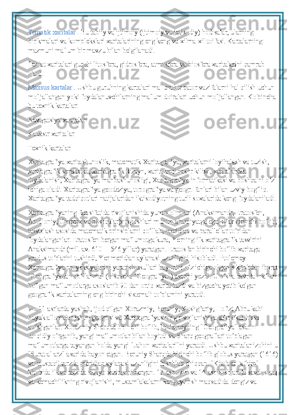 Tematik xaritalar .  Bu tabiiy va ijtimoiy (ijtimoiy va iqtisodiy) hodisalar, ularning 
birikmalari va komplekslari xaritalarining eng keng va xilma-xil toifasi. Kartalarning 
mazmuni ma'lum bir mavzu bilan belgilanadi.
Tabiat xaritalari guruhi litosfera, gidrosfera, atmosfera va biosfera xaritalarini qamrab 
oladi.
Maxsus kartalar  . Ushbu guruhning kartalari ma'lum bir qator vazifalarni hal qilish uchun 
mo'ljallangan yoki foydalanuvchilarning ma'lum doiralari uchun mo'ljallangan. Ko'pincha 
bu texnik kartalar:
Navigatsiya xaritalari
Kadastr xaritalar
Texnik kartalar 
Xaritagrafiya xaritashunoslik, matematik Xaritagrafiya, xaritalarni loyihalash va tuzish, 
xaritagrafik semiotika, xaritagrafik dizayn, xaritalarni nashr kilish, xaritalardan 
foydalanish, Xaritagrafiya manbashunosligi, Xaritagrafiya informatikasi va boshqa ni o z ʻ
ichiga oladi. Xaritagrafiya geodeziya, topografiya va geogr. fanlari bilan uzviy bog liq. 	
ʻ
Xaritagrafiya tadqiqotlari natijalaridan iktisodiyotning turli soxalarida keng foydalaniladi.
Xaritagrafiyaning fan sifatida rivojlanishida yunon olimlari (Anaksimandr, Eratosfen, 
Apolloniy, Gipparx va boshqalar)ning ishlari muhim ahamiyatga ega. Ular birinchi bo lib, 	
ʻ
tasvirlash asosida matematik prinsiplarni qo llab, meridian va parallellar to ridan 	
ʻ ʻ
foydalanganlar. Eratosfen bergan ma lumotga kura, Yerning ilk xaritagrafik tasvirini 	
ʼ
Anaksimandr (mil. av. 610— 546 yillar) yaratgan. Eratosfen birinchi bo lib xaritaga 	
ʻ
gradus to rlarini tushirdi, Yer meridian aylanasi uzunligini hisobladi. Ptolemey 	
ʻ
Xaritagrafiya proyeksiyalarini yaratish usullari bayonini o z ichiga olgan 8 kitobdan iborat	
ʻ
"Geografiyadan qo llanma" (qisqacha "Geografiya") asarini yezdi. U o sha davrda ma lum	
ʻ ʻ ʼ
bo lgan ma lumotlarga asoslanib 90 dan ortiq xarita tuzdi va bizgacha yetib kelgan 	
ʻ ʼ
geografik xaritalarning eng birinchi sistemali to plamini yaratdi.	
ʻ
9—11-asrlarda yashab, ijod qilgan Xorazmiy, Beruniy, Koshg ariy, Hofizi Abru kabi 	
ʻ
buyuk allomalar jahon geogr.si va Xaritagrafiyasining rivojlanishiga salmokdi hissa 
qo shganlar. Xorazmiy Sharqda birinchi bo lib, Ptolemeyning "Geografiya" asarini 	
ʻ ʻ
tanqidiy o rganib, yangi ma lumotlar bilan boyitdi va Sharq geograflari to plagan 	
ʻ ʼ ʻ
ma lumotlarga tayangan holda yangi "Jahon xaritalari"ni yaratdi. Ushbu xaritalar izohini u	
ʼ
"Surat al arz" asarida bayon etgan. Beruniy Sharqda birinchi bo lib globus yaratgan (1616)	
ʻ
va mustaqil tarzda meridian aylanasi uzunligini hisoblab chiqqan. "Kitob atTafhim" 
kitobida ilova tarzida dunyo xaritasini bergan. 13-asr oxiri va 14-asr boshlarida savdosotiq
va kemachilikning rivojlanishi, mustamlakalarni kengaytirish maqsadida dengiz va  