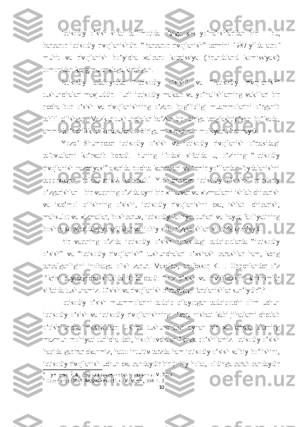 Iqtisodiy   o‘sish   sifati   ta’limotida   o‘ziga   xos   yo‘nalishlaridan   biri   –   bu,
barqaror   iqtisodiy   rivojlanishdir.   “Barqaror   rivojlanish”   termini   1987-yilda   atrof
muhit   va   rivojlanish   bo‘yicha   xalqaro   komissiya   (Brundtland   komissiyasi)
tomonidan   keng   muomalaga   kiritilgan.  
Iqtisodiy   adabiyotda   “Iqtisodiy   o‘sish”   va   “Iqtisodiy   rivojlanish”
tushunchalari   mavjuddir.   Turli   iqtisodiy   maktab   va   yo‘nalishlarning   vakillari   bir
necha   bor   o‘sish   va   rivojlanishning   o‘zaro   bog‘liqligi   muammolarini   o’rganib
tahlil   qilishgan.   Mazkur   tushunchalar   ba’zan   bir-   biriga   tenglashtirilgan   bo‘lsada,
ammo ko‘pchilik hollarda ular bir-biriga   mos   mazmun   mohiyatni   bermaydi.  
Yozef   Shumpeter   iqtisodiy   o‘sish   va   iqtisodiy   rivojlanish   o‘rtasidagi
tafovutlarni   ko‘rsatib   beradi.   Buning   ifodasi   sifatida   u,   o‘zining   “Iqtisodiy
rivojlanish nazariyasi” asarida pochta karetalari va   temir  yo‘llardan foydalanishni
taqqoslagan   holda,   misol   keltiradi. 4
  Y.Shumpeter   iqtisodiy   o‘sishni   miqdoriy
o‘zgarishlar   –   bir   vaqtning   o‘zida ayni bir xil tovar va xizmatlarni ishlab chiqarish
va   iste’mol   qilishning   o‘sishi,   iqtisodiy   rivojlanishni   esa,   ishlab   chiqarish,
mahsulot va xizmatlar, boshqaruv, iqtisodiy faoliyat turlari va hayot   faoliyatining
boshqa   sohalaridagi   yangiliklar   va   ijobiy   sifat   o‘zgarishlari sifatida izohlaydi.  
Bir   vaqtning   o‘zida   iqtisodiy   o‘sish   borasidagi   tadqiqotlarda   “iqtisodiy
o‘sish”   va   “iqtisodiy   rivojlanish”   tushunchalari   o‘xshash   qarashlar   ham,   keng
tarqalganligini   inobatga   olish   zarur.   Masalan,   professor   K.H.   Oppenlander   o‘z
fikrini   quyidagicha   shaklda   ifoda   etadi:   “Biz   o‘sish   va   rivojlanishni   sinonimlar
sifatida   tushunamiz.   O‘sish   va   rivojlanish   o‘rtasidagi   farqlanishlar   sun’iydir”. 5
Iqtisodiy   o‘sish   muammolarini   tadqiq   qilayotgan   tadqiqotchi   olim   uchun
iqtisodiy   o‘sish   va   iqtisodiy   rivojlanishning   o‘zaro   nisbati   kabi   jihatlarni   chetlab
o‘tish   ancha   mushkuldir.   Ushbu   tushunchalar   aynan   bir   xil   emas,   ularning
mazmun-mohiyati   turlicha   deb,   hisoblovchilar   fikriga   qo‘shilamiz.   Iqtisodiy   o‘sish
haqida   gapirar   ekanmiz, hatto intuitiv tarzda ham iqtisodiy o‘sish salbiy   bo‘lishini,
iqtisodiy   rivojlanish   uchun   esa   qandaydir   bir   ijobiy   holat,   oldinga   qarab qandaydir
4
 Шумпетер   Й.А.   Теория   экономического   развития.   М .   2007.
5
 Oppenlander   K.H.   Wachstumspolitik.   Munchen,1998   P.15
10 