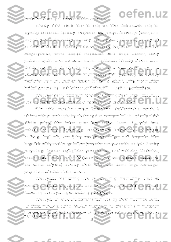 harakatlanish xosligini tasavvur etishimiz mumkin.  
Iqtisodiy   o‘sish   odatda   biror   bir   aniq   son   bilan   ifodalanuvchi   aniq   bir
qiymatga   asoslanadi.   Iqtisodiy   rivojlanish   esa,   jamiyat   farovonligi   (uning   biror
bir   jihati   yoki   barcha   moddiy,  ma’naviy  –   axloqiy  kabi   jihatlarining   umumiyligi)
ko‘rinishida   aks   etadi.   Iqtisodiy   o‘sish   va   iqtisodiy   rivojlanish   –   keng   qamrovli
kategoriyalardir,   ammo   tadqiqot   maqsadidan   kelib   chiqib   ularning   asosiy
jihatlarini   ajratib   olish   biz   uchun   muhim   hisoblanadi.   Iqtisodiy   o‘sishni   talqin
etishda   iqtisodiy   jihat,   iqtisodiy   rivojlanishni   tushunishda   esa   ijtimoiy   jihat
ustuvorlik   qiladi,   deb   hisoblaymiz.   Shuning   uchun   “Milliy   iqtisodiyotda   iqtisodiy
rivojlanish   qiyin   aniqlanadigan   jarayon   bo‘lganligi   sababli,   uning   mezonlaridan
biri   bo‘lgan   iqtisodiy   o‘sish   ko‘proq   tahlil   qilinadi” 6
, – deydi F.Egamberdiyev.  
Iqtisodiy   o‘sish   ko‘proq   yalpi   ichki   mahsulotning   o‘sishi   bilan   ifodalanadi,
iqtisodiy   rivojlanish esa   –   farovonlikning o‘sishi   bilan   uyg‘unlashadi.
Yalpi   ichki   mahsulot   jamiyat   farovonligini   shakllantirishda   qanchalik
ishtirok etishiga qarab iqtisodiy o‘sishning sifati namoyon   bo‘ladi.   Iqtisodiy   o‘sish
sifatida   yo‘qotilishlar   imkon   qadar   kam   bo‘lishi   lozim.   Bu   yalpi   ichki
mahsulotning   jamiyat   farovonligiga   transformatsiya   jarayonini   yuqori   darajada
bo‘lishiga   bog‘liqdir,   zero   ijobiy   tavsifga   ega   bo‘lgan   turli   jarayonlar   bilan
birgalikda salbiy tavsifga ega bo‘lgan jarayonlar ham   yuz   berishi   tabiiydir.   Bunday
jarayonlarga   insonlar   sog‘lig‘ining   yomonlashuvi,   atrof-muhitning   ifloslanishi,
aholining   turli   –   xil   tabaqalanishlar   (daromadlar,   savodxonlik   darajasi,   hududlar   va
shu   kabilar   bo‘yicha)   iqtisodiy   o‘sish   sifati   bilan   doimo   birga   kechadigan
jarayonlarni   ta’kidlab o‘tish   mumkin.
Iqtisodiyotda   kishilarning   iqtisodiy   farovonligi   insonlarning   tovar   va
xizmatlarni   naqadar   darajada   yarata   olishlari   bilan   belgilanadi.   Shu   bois   turmush
forovonligi iqtisodiyotning samaradorligiga bog‘liqdir. 
Iqtisodiyot   fani   shakllana   boshlanishidan   iqtisodiy   o‘sish   muammosi  ushbu
fan  diqqat   markazida   turibdi.   Mazkur   muammoni   hal   etish   aholi   soni   muntazam
6
  Egamberdiev   F.T.,   Topildiev   S.R.,   Xamroqulov   J.X.   Iqtisodiyot   nazariyasi.   O‘quv   qo‘llanma.   O‘zMU-T.:
“IQTISOD-MOLIYA” 2014, -B.121.
11 