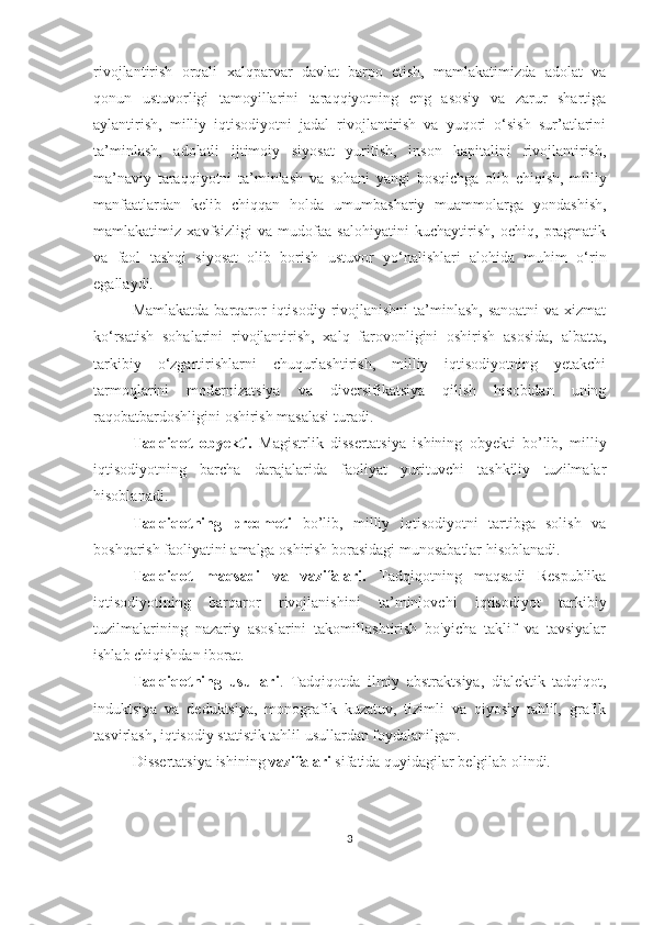 rivojlantirish   orqali   xalqparvar   davlat   barpo   etish,   mamlakatimizda   adolat   va
qonun   ustuvorligi   tamoyillarini   taraqqiyotning   eng   asosiy   va   zarur   shartiga
aylantirish,   milliy   iqtisodiyotni   jadal   rivojlantirish   va   yuqori   o‘sish   sur’atlarini
ta’minlash,   adolatli   ijtimoiy   siyosat   yuritish,   inson   kapitalini   rivojlantirish,
ma’naviy   taraqqiyotni   ta’minlash   va   sohani   yangi   bosqichga   olib   chiqish,   milliy
manfaatlardan   kelib   chiqqan   holda   umumbashariy   muammolarga   yondashish,
mamlakatimiz   xavfsizligi   va   mudofaa   salohiyatini   kuchaytirish,   ochiq,   pragmatik
va   faol   tashqi   siyosat   olib   borish   ustuvor   yo‘nalishlari   alohida   muhim   o‘rin
egallaydi.
Mamlakatda  barqaror  iqtisodiy rivojlanishni  ta’minlash,  sanoatni  va xizmat
ko‘rsatish   sohalarini   rivojlantirish,   xalq   farovonligini   oshirish   asosida,   albatta,
tarkibiy   o‘zgartirishlarni   chuqurlashtirish,   milliy   iqtisodiyotning   yetakchi
tarmoqlarini   modernizatsiya   va   diversifikatsiya   qilish   hisobidan   uning
raqobatbardoshligini oshirish masalasi turadi.
Tadqiqot   obyekti.   Magistrlik   dissertatsiya   ishining   obyekti   bo’lib,   milliy
iqtisodiyotning   barcha   darajalarida   faoliyat   yurituvchi   tashkiliy   tuzilmalar
hisoblanadi.  
Tadqiqotning   predmeti   bo’lib,   milliy   iqtisodiyotni   tartibga   solish   va
boshqarish faoliyatini amalga oshirish borasidagi munosabatlar  hisoblanadi.
Tadqiqot   maqsadi   va   vazifalari.   Tadqiqotning   maqsadi   Respublika
iqtisodiyotining   barqaror   rivojlanishini   ta’minlovchi   iqtisodiyot   tarkibiy
tuzilmalarining   nazariy   asoslarini   takomillashtirish   bo'yicha   taklif   va   tavsiyalar
ishlab chiqishdan iborat. 
Tadqiqotning   usullari .   Tadqiqotda   ilmiy   abstraktsiya,   dialektik   tadqiqot,
induktsiya   va   deduktsiya,   monografik   kuzatuv,   tizimli   va   qiyosiy   tahlil,   grafik
tasvirlash, iqtisodiy statistik tahlil usullardan foydalanilgan.
Dissertatsiya  ishining  vazifalari  sifatida quyidagilar belgilab olindi.
3 