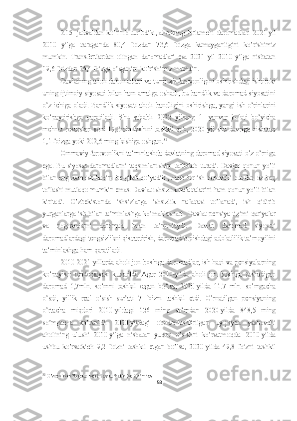 2.15-   jadvaldan   ko ’ rinib   turibdiki ,   aholining   birlamchi   daromadlari   2021   yil
2010   yilga   qaraganda   80,4   foizdan   73,6   foizga   kamayganligini   ko ’ rishimiz
mumkin .   Transfertlardan   olingan   daromadlari   esa   2021   yil   2010   yilga   nisbatan
19,6 foizdan 26,4 foizga o’sganini ko’rishimiz mumkin . 
Davlatning aholi daromadlari va turmush farovonligini oshirishdagi ishtiroki
uning ijtimoiy siyosati bilan ham amalga oshadi, bu bandlik va daromad siyosatini
o’z ichiga oladi. Bandlik siyosati  aholi bandligini oshirishga, yangi  ish o’rinlarini
ko’paytirishga   qaratiladi.   Shu   sababli   2022   yilning   1-   yanvar   holati   bo’yicha
mehnat  resurslari  soni  19,3mln kishini  tashkil  etib, 2020 yil  shu davriga nisbatan
1,1 foizga yoki 202,6 ming kishiga oshgan. 32
Ommaviy farovonlikni ta’minlashda davlatning daromad siyosati o’z o’rniga
ega.   Bu   siyosat   daromadlarni   taqsimlanishini   tartiblab   turadi.   Davlat   qonun   yo’li
bilan eng kam ish haqini belgilab qo’yadiki, hech bir ish beruvchi bundan oz haq
to’lashi mutlaqo mumkin emas. Davlat ishsizlik nafaqalarini ham qonun yo’li bilan
kiritadi.   O’zbekistonda   ishsizlarga   ishsizlik   nafaqasi   to’lanadi,   ish   qidirib
yurganlarga ish bilan ta’minlashga ko’maklashadi. Davlat pensiya tizimi qariyalar
va   nogironlarni   daromad   bilan   ta’minlaydi.   Davlat   daromad   siyosati
daromadlardagi tengsizlikni qisqartirish, daromad topishdagi adolatlilik ta’moyilini
ta’minlashga ham qaratiladi.
2010-2021-yillarda aholi jon boshiga daromadlar, ish haqi va pensiyalarning
ko’payishi   tendensiyasi   kuzatildi.   Agar   2010-yilda   aholi   jon   boshiga   tushadigan
daromad   1,7mln.   so’mni   tashkil   etgan   bo’lsa,   2020-yilda   11.7   mln.   so’mgacha
o’sdi,   yillik   real   o’sish   sur’ati   7   foizni   tashkil   etdi.   O’rnatilgan   pensiyaning
o’rtacha   miqdori   2010-yildagi   126   ming   so’mdan   2020-yilda   848,5   ming
so’mgacha   ko’tarildi.   2020-yildagi   obodonlashtirilgan   uy-joyda   yashovchi
aholining   ulushi   2010-yilga   nisbatan   yuqori   o’sishni   ko’rsatmoqda.   2010-yilda
ushbu   ko’rsatkich   9,2   foizni   tashkil   etgan   bo’lsa,   2020-yilda   49,8   foizni   tashkil
32
 O’zbekiston Respublikasi Davlat Statistika Qo’mitasi
58 