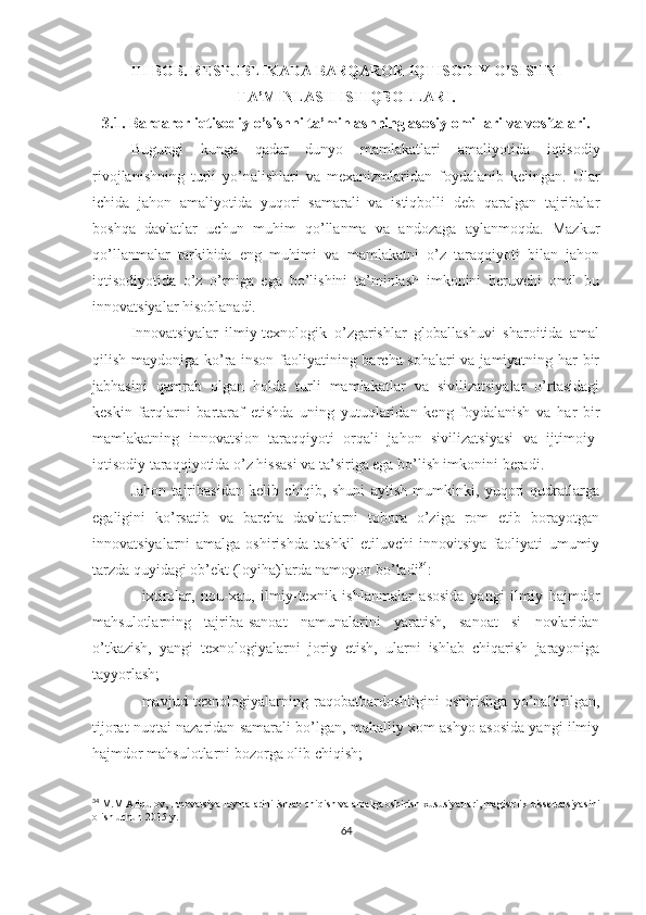 III  BOB.   RESPUBLIKADA BARQAROR IQTISODIY O’SISHNI
TA’MINLASH ISTIQBOLLARI .
3.1.  Barqaror iqtisodiy o’sishni ta’minlashning asosiy omillari va vositalari.
Bugungi   kunga   qadar   dunyo   mamlakatlari   amaliyotida   iqtisodiy
rivojlanishning   turli   yo’nalishlari   va   mexanizmlaridan   foydalanib   kelingan.   Ular
ichida   jahon   amaliyotida   yuqori   samarali   va   istiqbolli   deb   qaralgan   tajribalar
boshqa   davlatlar   uchun   muhim   qo’llanma   va   andozaga   aylanmoqda.   Mazkur
qo’llanmalar   tarkibida   eng   muhimi   va   mamlakatni   o’z   taraqqiyoti   bilan   jahon
iqtisodiyotida   o’z   o’rniga   ega   bo’lishini   ta’minlash   imkonini   beruvchi   omil   bu
innovatsiyalar hisoblanadi.
Innovatsiyalar   ilmiy-texnologik   o’zgarishlar   globallashuvi   sharoitida   amal
qilish maydoniga ko’ra inson faoliyatining barcha sohalari va jamiyatning har bir
jabhasini   qamrab   olgan   holda   turli   mamlakatlar   va   sivilizatsiyalar   o’rtasidagi
keskin   farqlarni   bartaraf   etishda   uning   yutuqlaridan   keng   foydalanish   va   har   bir
mamlakatning   innovatsion   taraqqiyoti   orqali   jahon   sivilizatsiyasi   va   ijtimoiy-
iqtisodiy taraqqiyotida o’z hissasi va ta’siriga ega bo’lish imkonini beradi. 
Jahon   tajribasidan   kelib   chiqib,   shuni   aytish   mumkinki,   yuqori   qudratlarga
egaligini   ko’rsatib   va   barcha   davlatlarni   tobora   o’ziga   rom   etib   borayotgan
innovatsiyalarni   amalga   oshirishda   tashkil   etiluvchi   innovitsiya   faoliyati   umumiy
tarzda quyidagi ob’ekt (loyiha)larda namoyon bo’ladi 34
:
-   ixtirolar,   nou-xau,   ilmiy-texnik   ishlanmalar   asosida   yangi   ilmiy   hajmdor
mahsulotlarning   tajriba-sanoat   namunalarini   yaratish,   sanoat   si   novlaridan
o’tkazish,   yangi   texnologiyalarni   joriy   etish,   ularni   ishlab   chiqarish   jarayoniga
tayyorlash;
-   mavjud   texnologiyalarning   raqobatbardoshligini   oshirishga   yo’naltirilgan,
tijorat nuqtai nazaridan samarali bo’lgan, mahalliy xom ashyo asosida yangi ilmiy
hajmdor mahsulotlarni bozorga olib chiqish; 
34
 M.M Aliqulov, Innovatsiya loyihalarini ishlab chiqish va amalga oshirish xususiyatlari, magistrlik dissertatsiyasini
olish uchun 2015 y.
64 