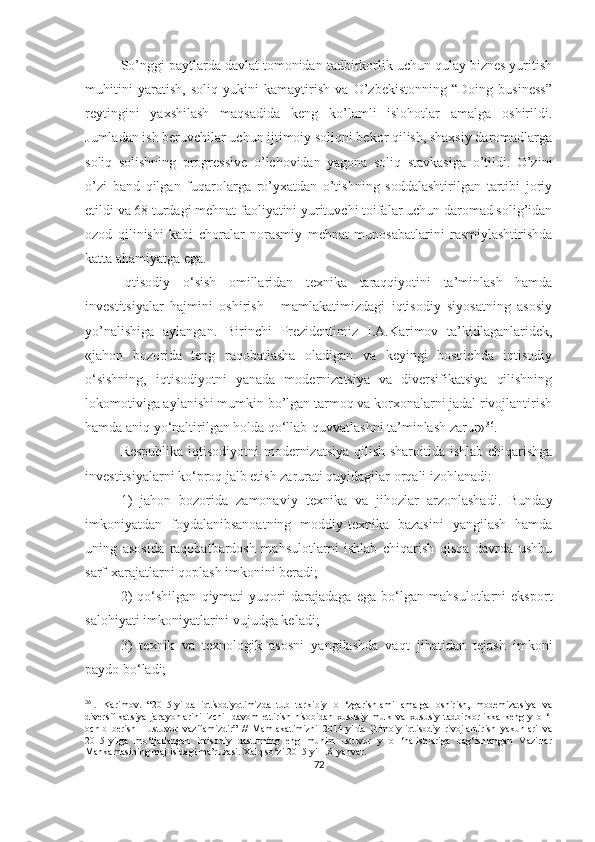 So’nggi paytlarda davlat tomonidan tadbirkorlik uchun qulay biznes yuritish
muhitini   yaratish,   soliq   yukini   kamaytirish   va   O’zbekistonning   “Doing   business”
reytingini   yaxshilash   maqsadida   keng   ko’lamli   islohotlar   amalga   oshirildi.
Jumladan ish beruvchilar uchun ijtimoiy soliqni bekor qilish, shaxsiy daromadlarga
soliq   solishning   progressive   o’lchovidan   yagona   soliq   stavkasiga   o’tildi.   O’zini
o’zi   band   qilgan   fuqarolarga   ro’yxatdan   o’tishning   soddalashtirilgan   tartibi   joriy
etildi va 68 turdagi mehnat faoliyatini yurituvchi toifalar uchun daromad solig’idan
ozod   qilinishi   kabi   choralar   norasmiy   mehnat   munosabatlarini   rasmiylashtirishda
katta ahamiyatga ega.
Iqtisodiy   o‘sish   omillaridan   texnika   taraqqiyotini   ta’minlash   hamda
investitsiyalar   hajmini   oshirish   -   mamlakatimizdagi   iqtisodiy   siyosatning   asosiy
yo’nalishiga   aylangan.   Birinchi   Prezidentimiz   I.A.Karimov   ta’kidlaganlaridek,
«jahon   bozorida   teng   raqobatlasha   oladigan   va   keyingi   bosqichda   iqtisodiy
o‘sishning,   iqtisodiyotni   yanada   modernizatsiya   va   diversifikatsiya   qilishning
lokomotiviga aylanishi mumkin bo’lgan tarmoq va korxonalarni jadal rivojlantirish
hamda aniq yo‘naltirilgan holda qo‘llab-quvvatlashni ta’minlash zarur» 36
.
Respublika iqtisodiyotni modernizatsiya qilish sharoitida ishlab chiqarishga
investitsiyalarni ko‘proq jalb etish zarurati quyidagilar orqali izohlanadi:
1)   jahon   bozorida   zamonaviy   texnika   va   jihozlar   arzonlashadi.   Bunday
imkoniyatdan   foydalanibsanoatning   moddiy-texnika   bazasini   yangilash   hamda
uning   asosida   raqobatbardosh   mahsulotlarni   ishlab   chiqarish   qisqa   davrda   ushbu
sarf-xarajatlarni qoplash imkonini beradi;
2)   qo‘shilgan   qiymati   yuqori   darajadaga   ega   bo‘lgan   mahsulotlarni   eksport
salohiyati imkoniyatlarini vujudga keladi;
3)   texnik   va   texnologik   asosni   yangilashda   vaqt   jihatidan   tejash   imkoni
paydo bo‘ladi;
36
I.   Karimov.   “2015-yilda   iqtisodiyotimizda   tub   tarkibiy   o   ‘zgarishlami   amalga   oshirish,   modemizatsiya   va
diversifikatsiya   jarayonlarini   izchil   davom   ettirish   hisobidan   xususiy   mulk   va   xususiy   tadbirkorlikka   keng   y   o   ‘l
ochib   berish   -   ustuvor   vazifamizdir”   //   Mamlakatimizni   2014-yilda   ijtimoiy-iqtisodiy   rivojlantirish   yakunlari   va
2015-yilga   mo‘ljallangan   iqtisodiy   dastuming   eng   muhim   ustuvor   y   o   ‘nalishlariga   bag‘ishlangan   Vazirlar
Mahkamasining majlisidagi ma’ruzasi. Xalq so‘zi 2015-yil 18-yanvar.
72 