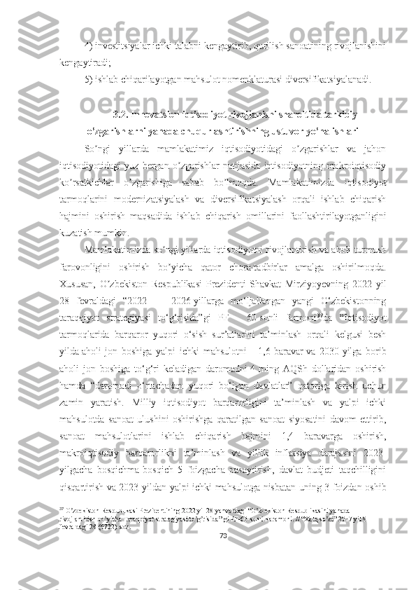 4) investitsiyalar ichki talabni kengaytirib, qurilish sanoatining rivojlanishini
kengaytiradi;
5) ishlab chiqarilayotgan mahsulot nomenklaturasi diversifikatsiyalanadi.
3.2.  Innovatsion iqtisodiyot rivojlanishi sharoitida tarkibiy
o’zgarishlarni yanada chuqurlashtirishning ustuvor yo’nalishlari
So ngi   yillarda   mamlakatimiz   iqtisodiyotidagi   o zgarishlar   va   jahonʼ ʼ
iqtisodiyotidagi   yuz   bergan   o zgarishlar   natijasida   iqtisodiyotning   makroiqtisodiy	
ʼ
ko rsatkichlar   o zgarishiga   sabab   bo lmoqda.   Mamlakatimizda   iqtisodiyot	
ʼ ʼ ʼ
tarmoqlarini   modernizatsiyalash   va   diversifikatsiyalash   orqali   ishlab   chiqarish
hajmini   oshirish   maqsadida   ishlab   chiqarish   omillarini   faollashtirilayotganligini
kuzatish mumkin.
Mamlakatimizda so ngi yillarda iqtisodiyotni rivojlantirish va aholi turmush	
ʼ
farovonligini   oshirish   bo yicha   qator   chora-tadbirlar   amalga   oshirilmoqda.
ʼ
Xususan,   O zbekiston   Respublikasi   Prezidenti   Shavkat   Mirziyoyevning   2022   yil	
ʼ
28   fevraldagi   “2022   —   2026-yillarga   mo‘ljallangan   yangi   O‘zbekistonning
taraqqiyot   strategiyasi   to‘g‘risida”gi   PF   -   60-sonli   farmoni 37
da   “ Iqtisodiyot
tarmoqlarida   barqaror   yuqori   o‘sish   sur’atlarini   ta’minlash   orqali   kelgusi   besh
yilda   aholi   jon   boshiga   yalpi   ichki   mahsulotni   -   1,6   baravar   va   2030-yilga   borib
aholi   jon   boshiga   to‘g‘ri   keladigan   daromadni   4   ming   AQSh   dollaridan   oshirish
hamda   “daromadi   o‘rtachadan   yuqori   bo‘lgan   davlatlar”   qatoriga   kirish   uchun
zamin   yaratish.   Milliy   iqtisodiyot   barqarorligini   ta’minlash   va   yalpi   ichki
mahsulotda   sanoat   ulushini   oshirishga   qaratilgan   sanoat   siyosatini   davom   ettirib,
sanoat   mahsulotlarini   ishlab   chiqarish   hajmini   1,4   baravarga   oshirish,
m akroiqtisodiy   barqarorlikni   ta’minlash   va   yillik   inflatsiya   darajasini   2023-
yilgacha   bosqichma-bosqich   5   foizgacha   pasaytirish,   davlat   budjeti   taqchilligini
qisqartirish va 2023-yildan yalpi ichki mahsulotga nisbatan uning 3 foizdan oshib
37
 O zbekiston Respublikasi Prezidentining 2022 yil 28 yanvardagi “O zbekiston Respublikasini yanada 	
ʼ ʼ
rivojlantirish bo yicha Taraqqiyot strategiyasi to g risida” gi PF-60-sonli Faramoni. // “Xalq so zi” 2017 yil 8 	
ʼ ʼ ʼ ʼ
fevraldagi 28 (6722)-son.
73 