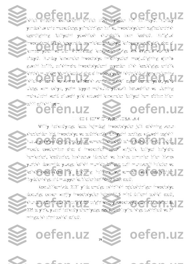 ishlab   chiqarish   «soha»larini   aniqlab   olish   foydadan   holi   bo’lmaydi.   Bunday
yondashuv aniq maqsadlarga yo’naltirilgan bo’lsa, investitsiyalarni rag’batlantirish
agentligining   faoliyatini   yaxshilash   shunchalik   oson   kechadi.   Bo’lg’usi
investorlarni   izlash   jarayonida   mamlakatda   faoliyat   ko’rsatayotgan   yirik   chet   el
kompaniyalari   va   ular   ishtirokidagi   korxonalar   o’ziga   xos   «signal»   vazifasini
o’taydi.   Bunday   korxonalar   investitsiya   imkoniyatlari   mavjudligining   «jonli»
guvohi   bo’lib,   qo’shimcha   investitsiyalarni   qayerdan   olish   kerakligiga   aniqlik
kiritish mumkin. Mamlakatdagi chet el investitsiyalari ishtirokidagi korxonalarning
ishlab   chiqarish   va   xizmat   ko’rsatish   zanjirini   tashkil   etgan   kompaniyalar,   ya’ni
ularga   xom   ashyo,   yarim   tayyor   mahsulot   yetkazib   beruvchilar   va   ularning
mahsulotini   xarid   qiluvchi   yoki   sotuvchi   korxonalar   faoliyati   ham   e’tibor   bilan
tahlil etilishi lozim.
III BOB BO’YICHA XULOSALAR
Milliy   iqtisodiyotga   katta   hajmdagi   investitsiyalar   jalb   etishning   zarur
shartlaridan   biri   investitsiya   va   tadbirkorlik   faoliyatini   tartibga   soluvchi   tegishli
huquqiy me’yorlarning amaliyotda samarali ishlashini ta’minlashdan iborat. Ushbu
masala   avvalambor   chet   el   investorlari   uchun   xo’jalik   faoliyati   bo’yicha
hamkorlari,   kreditorlar,   boshqaruv   idoralari   va   boshqa   tomonlar   bilan   biznes
yuritish   davomida   yuzaga   kelishi   mumkin   bo’lgan   turli   munozarali   holatlar   va
kelishmovchiliklarni   hal   etishning   holisona   va   samarali   sud   amaliyotidan
foydalanishga oid muayyan kafolatlar berilishini talab etadi.
Respublikamizda   2021   yilda   amalga   oshirilishi   rejalashtirilgan   investitsiya
dasturiga   asosan   xorijiy   investitsiyalar   hajmi   10,5   mlrd   dollarni   tashkil   etadi,
shundan 7,6 mlrd dollari to‘g‘ridan-to‘g‘ri xorijiy investitsiyalardir. O‘z navbatida,
226 ta yirik, yuqori iqtisodiy ahamiyatga ega sanoat loyiha ishga tushiriladi va 34
mingta ish o‘rni tashkil etiladi.
79 