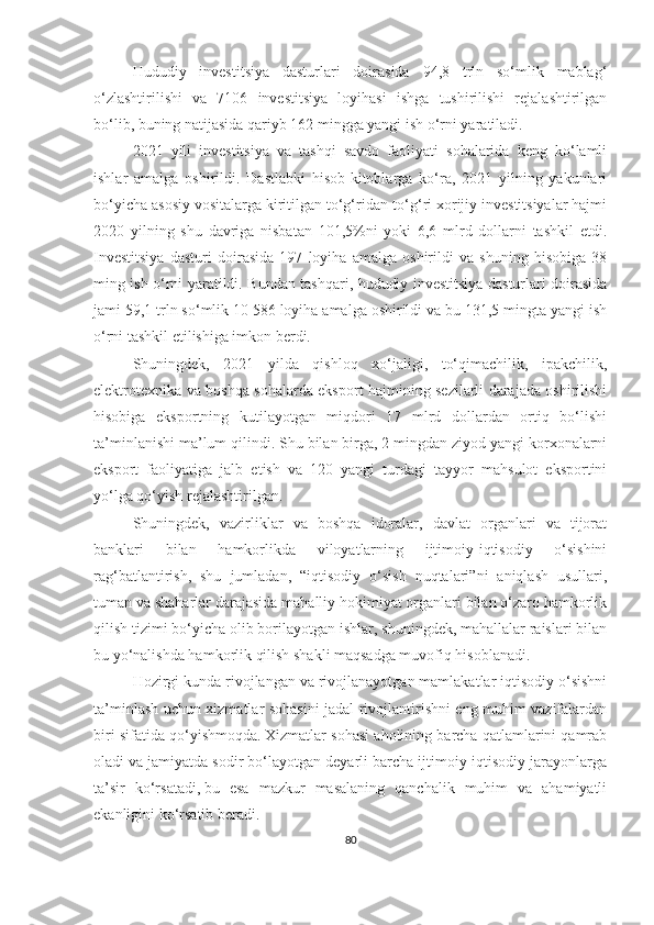 Hududiy   investitsiya   dasturlari   doirasida   94,8   trln   so‘mlik   mablag‘
o‘zlashtirilishi   va   7106   investitsiya   loyihasi   ishga   tushirilishi   rejalashtirilgan
bo‘lib, buning natijasida qariyb 162 mingga yangi ish o‘rni yaratiladi.
2021   yili   investitsiya   va   tashqi   savdo   faoliyati   sohalarida   keng   ko‘lamli
ishlar   amalga   oshirildi.   Dastlabki   hisob-kitoblarga   ko‘ra,   2021   yilning   yakunlari
bo‘yicha asosiy vositalarga kiritilgan to‘g‘ridan-to‘g‘ri xorijiy investitsiyalar hajmi
2020   yilning   shu   davriga   nisbatan   101,5%ni   yoki   6,6   mlrd   dollarni   tashkil   etdi.
Investitsiya   dasturi   doirasida   197   loyiha   amalga   oshirildi   va   shuning   hisobiga   38
ming ish o‘rni yaratildi. Bundan tashqari, hududiy investitsiya dasturlari doirasida
jami 59,1 trln so‘mlik 10 586 loyiha amalga oshirildi va bu 131,5 mingta yangi ish
o‘rni tashkil etilishiga imkon berdi.
Shuningdek,   2021   yilda   qishloq   xo‘jaligi,   to‘qimachilik,   ipakchilik,
elektrotexnika va boshqa sohalarda eksport hajmining sezilarli darajada oshirilishi
hisobiga   eksportning   kutilayotgan   miqdori   17   mlrd   dollardan   ortiq   bo‘lishi
ta’minlanishi ma’lum qilindi. Shu bilan birga, 2 mingdan ziyod yangi korxonalarni
eksport   faoliyatiga   jalb   etish   va   120   yangi   turdagi   tayyor   mahsulot   eksportini
yo‘lga qo‘yish rejalashtirilgan.
Shuningdek,   vazirliklar   va   boshqa   idoralar,   davlat   organlari   va   tijorat
banklari   bilan   hamkorlikda   viloyatlarning   ijtimoiy-iqtisodiy   o‘sishini
rag‘batlantirish,   shu   jumladan,   “iqtisodiy   o‘sish   nuqtalari”ni   aniqlash   usullari,
tuman va shaharlar darajasida mahalliy hokimiyat organlari bilan o‘zaro hamkorlik
qilish tizimi bo‘yicha olib borilayotgan ishlar, shuningdek, mahallalar raislari bilan
bu yo‘nalishda hamkorlik qilish shakli maqsadga muvofiq hisoblanadi.
Hozirgi kunda rivojlangan va rivojlanayotgan mamlakatlar iqtisodiy o‘sishni
ta’minlash uchun xizmatlar sohasini jadal rivojlantirishni eng muhim vazifalardan
biri sifatida qo‘yishmoqda.   Xizmatlar sohasi aholining barcha qatlamlarini qamrab
oladi va jamiyatda sodir bo‘layotgan deyarli barcha ijtimoiy-iqtisodiy jarayonlarga
ta’sir   ko‘rsatadi,   bu   esa   mazkur   masalaning   qanchalik   muhim   va   ahamiyatli
ekanligini ko‘rsatib beradi.
80 