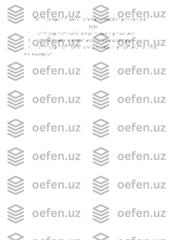 Ta’lim jarayonini tashkil etishda innovatsion yondoshuvlar
Reja:
1.           Ta’lim jarayonlarini	 tashkil	 etishga	 innovatsion	 yondashuvlar.
2.           Ta’limda	
 innovatsion	 yondashuvlarning	 asosiy	 kategoriyalari.
3.           Ta’lim	
 jarayonlarini	 tashkil	 etishda	 innovatsion	 yondashuvlarning	 o’ziga
xos	
    xususiyatl ari 